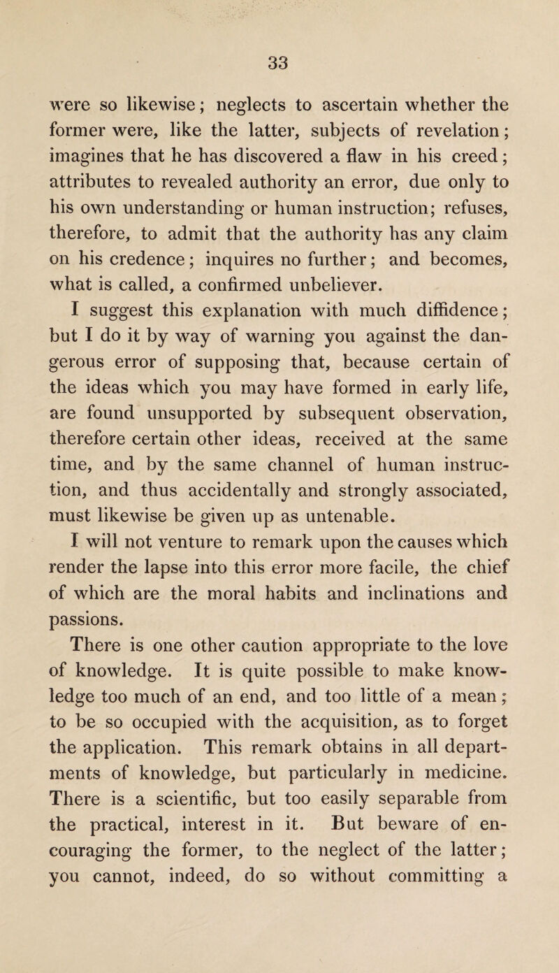 were so likewise; neglects to ascertain whether the former were, like the latter, subjects of revelation; imagines that he has discovered a flaw in his creed; attributes to revealed authority an error, due only to his own understanding or human instruction; refuses, therefore, to admit that the authority has any claim on his credence; inquires no further; and becomes, what is called, a confirmed unbeliever. I suggest this explanation with much diffidence; but I do it by way of warning you against the dan¬ gerous error of supposing that, because certain of the ideas which you may have formed in early life, are found unsupported by subsequent observation, therefore certain other ideas, received at the same time, and by the same channel of human instruc¬ tion, and thus accidentally and strongly associated, must likewise be given up as untenable. I will not venture to remark upon the causes which render the lapse into this error more facile, the chief of which are the moral habits and inclinations and passions. There is one other caution appropriate to the love of knowledge. It is quite possible to make know¬ ledge too much of an end, and too little of a mean; to be so occupied with the acquisition, as to forget the application. This remark obtains in all depart¬ ments of knowledge, but particularly in medicine. There is a scientific, but too easily separable from the practical, interest in it. But beware of en¬ couraging the former, to the neglect of the latter; you cannot, indeed, do so without committing a