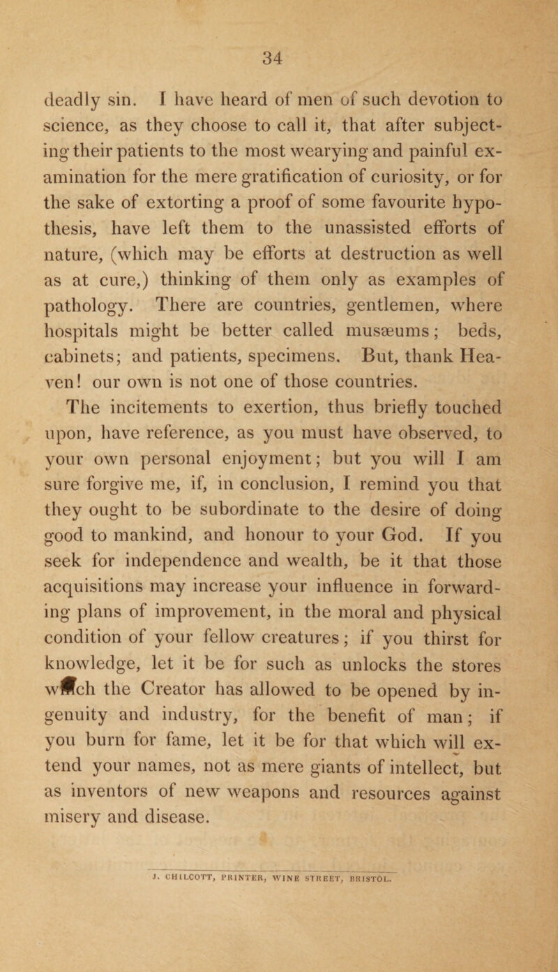 deadly sin. I have heard of men of such devotion to science, as they choose to call it, that after subject¬ ing their patients to the most wearying and painful ex¬ amination for the mere gratification of curiosity, or for the sake of extorting a proof of some favourite hypo¬ thesis, have left them to the unassisted efforts of nature, (which may be efforts at destruction as well as at cure,) thinking of them only as examples of pathology. There are countries, gentlemen, where hospitals might be better called museeums; beds, cabinets; and patients, specimens. But, thank Hea¬ ven! our own is not one of those countries. The incitements to exertion, thus briefly touched upon, have reference, as you must have observed, to your own personal enjoyment; but you will I am sure forgive me, if, in conclusion, I remind you that they ought to be subordinate to the desire of doing good to mankind, and honour to your God. If you seek for independence and wealth, be it that those acquisitions may increase your influence in forward¬ ing plans of improvement, in the moral and physical condition of your fellow creatures; if you thirst for knowledge, let it be for such as unlocks the stores wwch the Creator has allowed to be opened by in¬ genuity and industry, for the benefit of man; if you burn for fame, let it be for that which will ex- tend your names, not as mere giants of intellect, but as inventors ol new weapons and resources against misery and disease. ]. CHILCOTT, PRINTER, WINE STREET, BRISTOL,
