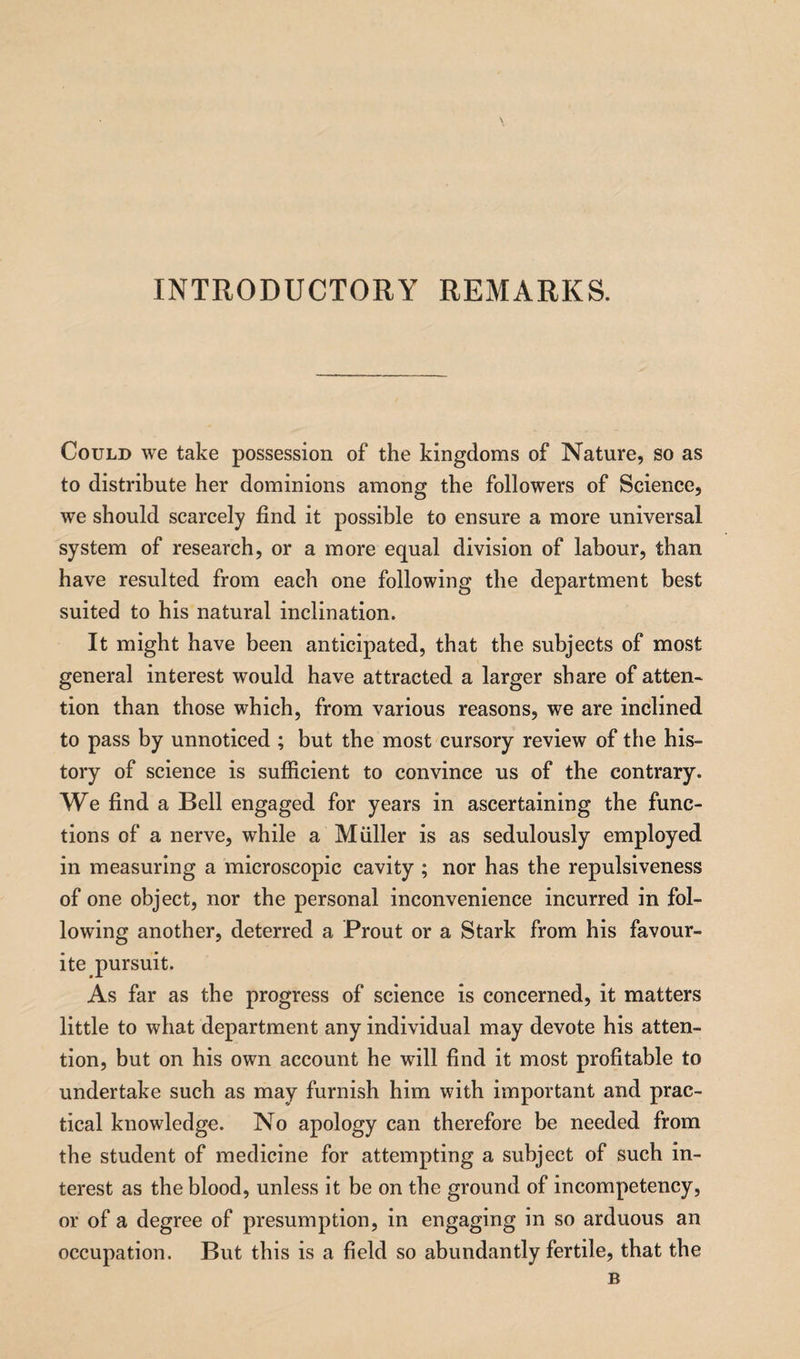 INTRODUCTORY REMARKS. Could we take possession of the kingdoms of Nature, so as to distribute her dominions among the followers of Science, we should scarcely find it possible to ensure a more universal system of research, or a more equal division of labour, than have resulted from each one following the department best suited to his natural inclination. It might have been anticipated, that the subjects of most general interest would have attracted a larger share of atten¬ tion than those which, from various reasons, we are inclined to pass by unnoticed ; but the most cursory review of the his¬ tory of science is sufficient to convince us of the contrary. We find a Bell engaged for years in ascertaining the func¬ tions of a nerve, while a Muller is as sedulously employed in measuring a microscopic cavity ; nor has the repulsiveness of one object, nor the personal inconvenience incurred in fol¬ lowing another, deterred a Prout or a Stark from his favour¬ ite pursuit. As far as the progress of science is concerned, it matters little to what department any individual may devote his atten¬ tion, but on his own account he will find it most profitable to undertake such as may furnish him with important and prac¬ tical knowledge. No apology can therefore be needed from the student of medicine for attempting a subject of such in¬ terest as the blood, unless it be on the ground of incompetency, or of a degree of presumption, in engaging in so arduous an occupation. But this is a field so abundantly fertile, that the B