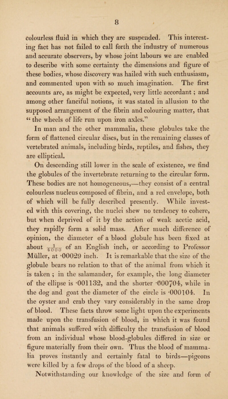 colourless fluid in which they are suspended. This interest¬ ing fact has not failed to call forth the industry of numerous and accurate observers, by whose joint labours we are enabled to describe with some certainty the dimensions and figure of these bodies, whose discovery was hailed with such enthusiasm, and commented upon with so much imagination. The first accounts are, as might be expected, very little accordant; and among other fanciful notions, it was stated in allusion to the supposed arrangement of the fibrin and colouring matter, that “ the wheels of life run upon iron axles.11 In man and the other mammalia, these globules take the form of flattened circular discs, but in the remaining classes of vertebrated animals, including birds,,reptiles, and fishes, they are elliptical. On descending still lower in the scale of existence, we find the globules of the invertebrate returning to the circular form. These bodies are not homogeneous,—they consist of a central colourless nucleus composed of fibrin, and a red envelope, both of which will be fully described presently. While invest¬ ed with this covering, the nuclei shew no tendency to cohere, but when deprived of it by the action of weak acetic acid, they rapidly form a solid mass. After much difference of opinion, the diameter of a blood globule has been fixed at about 4^^ of an English inch, or according to Professor Muller, at ‘00029 inch. It is remarkable that the size of the globule bears no relation to that of the animal from which it is taken ; in the salamander, for example, the long diameter of the ellipse is -001132, and the shorter -000704, while in the dog and goat the diameter of the circle is -000104. In the oyster and crab they vary considerably in the same drop of blood. These facts throw some light upon the experiments made upon the transfusion of blood, in which it was found that animals suffered with difficulty the transfusion of blood from an individual whose blood-globules differed in size or figure materially from their own. Thus the blood of mamma¬ lia proves instantly and certainly fatal to birds—pigeons were killed by a few drops of the blood of a sheep. Notwithstanding our knowledge of the size and form of