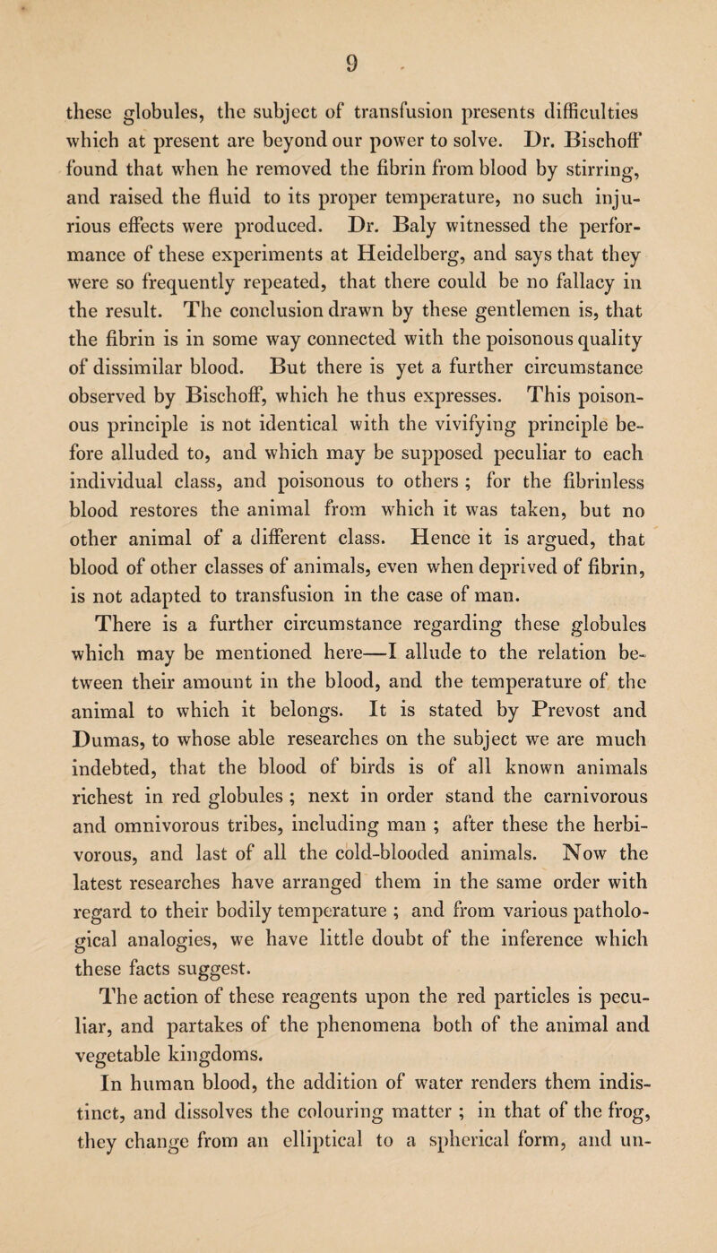 these globules, the subject of transfusion presents difficulties which at present are beyond our power to solve. Dr. Bischoff found that when he removed the fibrin from blood by stirring, and raised the fluid to its proper temperature, no such inju¬ rious effects were produced. Dr. Baly witnessed the perfor¬ mance of these experiments at Heidelberg, and says that they were so frequently repeated, that there could be no fallacy in the result. The conclusion drawn by these gentlemen is, that the fibrin is in some way connected with the poisonous quality of dissimilar blood. But there is yet a further circumstance observed by Bischoff, which he thus expresses. This poison¬ ous principle is not identical with the vivifying principle be¬ fore alluded to, and which may be supposed peculiar to each individual class, and poisonous to others ; for the fibrinless blood restores the animal from which it was taken, but no other animal of a different class. Hence it is argued, that blood of other classes of animals, even when deprived of fibrin, is not adapted to transfusion in the case of man. There is a further circumstance regarding these globules which may be mentioned here—I allude to the relation be¬ tween their amount in the blood, and the temperature of the animal to which it belongs. It is stated by Prevost and Dumas, to whose able researches on the subject we are much indebted, that the blood of birds is of all known animals richest in red globules ; next in order stand the carnivorous and omnivorous tribes, including man ; after these the herbi¬ vorous, and last of all the cold-blooded animals. Now the latest researches have arranged them in the same order with regard to their bodily temperature ; and from various patholo¬ gical analogies, we have little doubt of the inference which these facts suggest. The action of these reagents upon the red particles is pecu¬ liar, and partakes of the phenomena both of the animal and vegetable kingdoms. In human blood, the addition of water renders them indis¬ tinct, and dissolves the colouring matter ; in that of the frog, they change from an elliptical to a spherical form, and un-