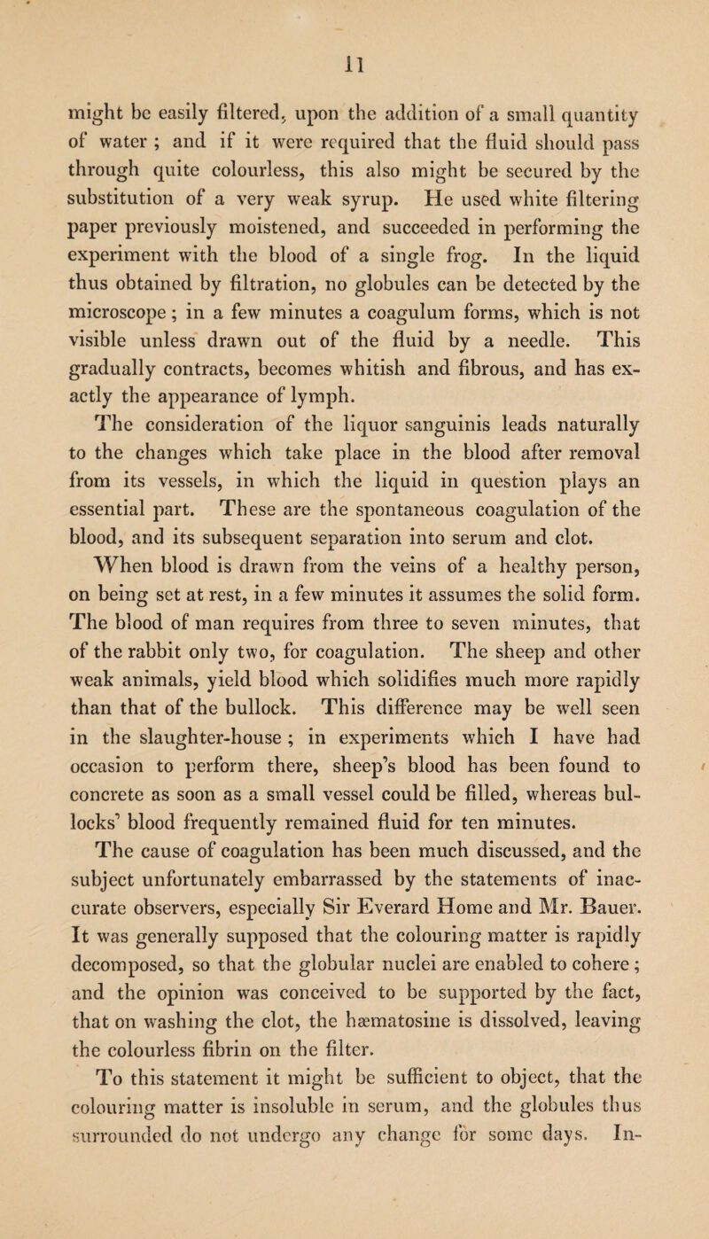 might be easily filtered, upon the addition of a small quantity of water ; and if it wrere required that the fluid should pass through quite colourless, this also might be secured by the substitution of a very weak syrup. He used white filtering paper previously moistened, and succeeded in performing the experiment with the blood of a single frog. In the liquid thus obtained by filtration, no globules can be detected by the microscope; in a few minutes a coagulum forms, which is not visible unless drawn out of the fluid by a needle. This gradually contracts, becomes whitish and fibrous, and has ex¬ actly the appearance of lymph. The consideration of the liquor sanguinis leads naturally to the changes which take place in the blood after removal from its vessels, in which the liquid in question plays an essential part. These are the spontaneous coagulation of the blood, and its subsequent separation into serum and clot. When blood is drawrn from the veins of a healthy person, on being set at rest, in a few minutes it assumes the solid form. The blood of man requires from three to seven minutes, that of the rabbit only two, for coagulation. The sheep and other weak animals, yield blood which solidifies much more rapidly than that of the bullock. This difference may be well seen in the slaughter-house ; in experiments which I have had occasion to perform there, sheep’s blood has been found to concrete as soon as a small vessel could be filled, whereas bul¬ locks’ blood frequently remained fluid for ten minutes. The cause of coagulation has been much discussed, and the subject unfortunately embarrassed by the statements of inac¬ curate observers, especially Sir Everard Home and Mr. Bauer. It was generally supposed that the colouring matter is rapidly decomposed, so that the globular nuclei are enabled to cohere ; and the opinion was conceived to be supported by the fact, that on washing the clot, the hasmatosine is dissolved, leaving the colourless fibrin on the filter. To this statement it might be sufficient to object, that the colouring matter is insoluble in serum, and the globules thus surrounded do not undergo any change for some days. In-