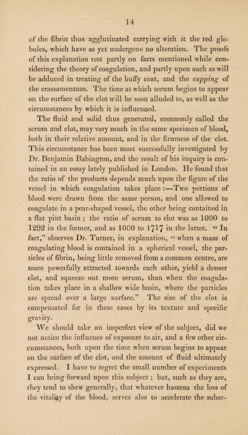 of the fibrin thus agglutinated carrying with it the red glo¬ bules, which have as yet undergone no alteration. The proofs of this explanation rest partly on facts mentioned while con¬ sidering the theory of coagulation, and partly upon such as will be adduced in treating of the huffy coat, and the cupping of the crassamentum. The time at which serum begins to appear on the surface of the clot will be soon alluded to, as well as the circumstances by which it is influenced. The fluid and solid thus generated, commonly called the serum and clot, may vary much in the same specimen of blood, both in their relative amount, and in the firmness of the clot. This circumstance has been most successfully investigated by Dr. Benjamin Babington, and the result of his inquiry is con¬ tained in an essay lately published in London. He found that the ratio of the products depends much upon the figure of the vessel in which coagulation takes place :—Two portions of blood were drawn from the same person, and one allowed to coagulate in a pear-shaped vessel, the other being contained in a flat pint basin ; the ratio of serum to clot was as 1000 to 1292 in the former, and as 1000 to 1717 in the latter. “ In fact,” observes Dr. Turner, in explanation, 64 when a mass of coagulating blood is contained in a spherical vessel, the par¬ ticles of fibrin, being little removed from a common centre, are more poweifully attracted towards each other, yield a denser clot, and squeeze out more serum, than when the coagula¬ tion takes place in a shallow wide basin, where the particles are spread over a large surface.” The size of the clot is compensated for in these cases by its texture and specific gravity. We should take an imperfect view of the subject, did we not notice the influence of exposure to air, and a few other cir¬ cumstances, both upon the time when serum begins to appear on the surface of the clot, and the amount of fluid ultimately expressed. I have to regret the small number of experiments I can bring forward upon this subject; but, such as they are, they tend to shew generally, that whatever hastens the loss of the vitality of the blood, serves also to accelerate the subse-