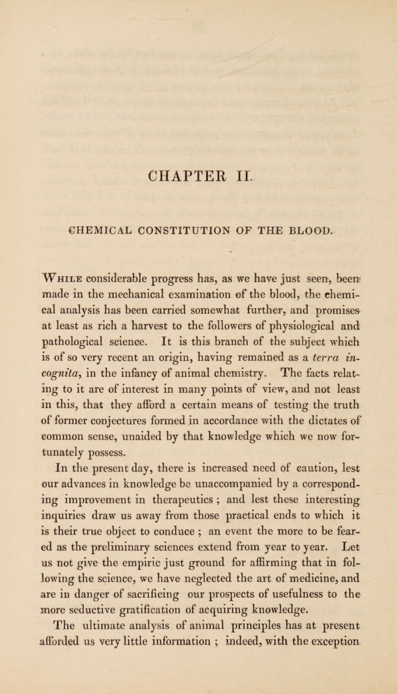 CHEMICAL CONSTITUTION OF THE BLOOD. While considerable progress has, as we have just seen, been made in the mechanical examination of the blood, the chemi¬ cal analysis has been carried somewhat further, and promises at least as rich a harvest to the followers of physiological and pathological science. It is this branch of the subject which is of so very recent an origin, having remained as a terra in¬ cognita^ in the infancy of animal chemistry. The facts relat¬ ing to it are of interest in many points of view, and not least in this, that they afford a certain means of testing the truth of former conjectures formed in accordance with the dictates of common sense, unaided by that knowledge which we now for¬ tunately possess. In the present day, there is increased need of caution, lest our advances in knowledge be unaccompanied by a correspond¬ ing improvement in therapeutics ; and lest these interesting inquiries draw us away from those practical ends to which it is their true object to conduce ; an event the more to be fear¬ ed as the preliminary sciences extend from year to year. Let us not give the empiric just ground for affirming that in fol¬ lowing the science, we have neglected the art of medicine, and are in danger of sacrificing our prospects of usefulness to the more seductive gratification of acquiring knowledge. The ultimate analysis of animal principles has at present afforded us very little information ; indeed, with the exception