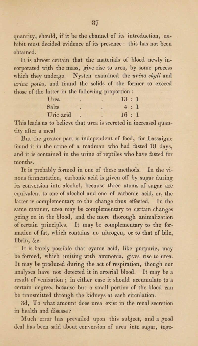 quantity, should, if it be the channel of its introduction, ex¬ hibit most decided evidence of its presence : this has not been obtained. It is almost certain that the materials of blood newly in¬ corporated with the mass, give rise to urea, by some process which they undergo. Nysten examined the urina chyli and urina potiis, and found the solids of the former to exceed those of the latter in the following proportion : Urea . . 13 : 1 Salts . . 4:1 Uric acid . . 16: 1. This leads us to believe that urea is secreted in increased quan- tity after a meal. But the greater part is independent of food, for Lassaigne found it in the urine of a madman who had fasted 18 days, and it is contained in the urine of reptiles who have fasted for months. It is probably formed in one of these methods. In the vi¬ nous fermentation, carbonic acid is given off by sugar during its conversion into alcohol, because three atoms of sugar are equivalent to one of alcohol and one of carbonic acid, or, the latter is complementary to the change thus effected. In the same manner, urea may be complementary to certain changes going on in the blood, and the more thorough animalization of certain principles. It may be complementary to the for¬ mation of fat, which contains no nitrogen, or to that of bile, fibrin, &c. It is barely possible that cyanic acid, like purpuric, may be formed, which uniting with ammonia, gives rise to urea. It may be produced during the act of respiration, though our analyses have not detected it in arterial blood. It may be a result of venization ; in either case it should accumulate to a certain degree, because but a small portion of the blood can be transmitted through the kidneys at each circulation. 3d, To what amount does urea exist in the renal secretion in health and disease ? Much error has prevailed upon this subject, and a good deal has been said about conversion of urea into sugar, toge-