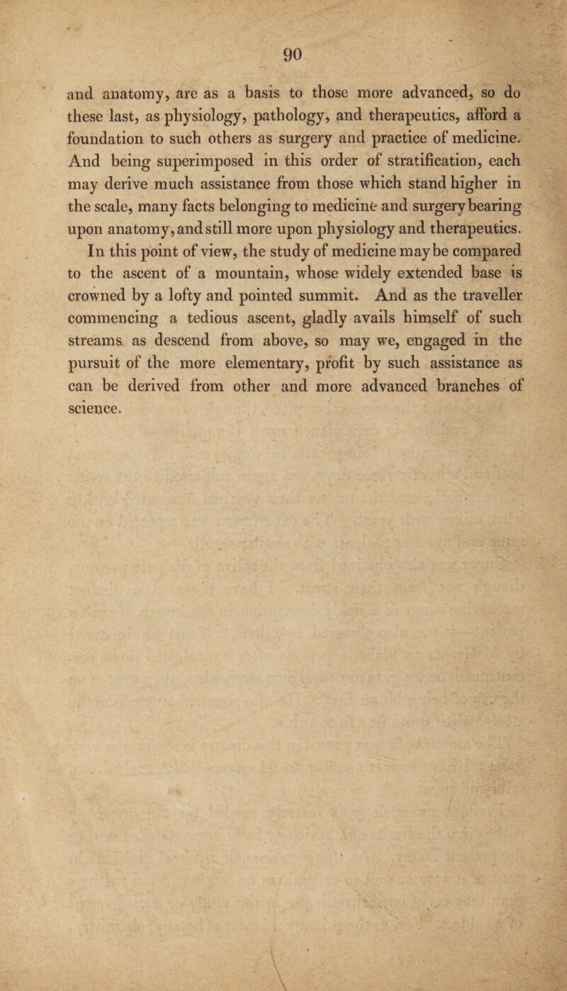 and anatomy, are as a basis to those more advanced, so do these last, as physiology, pathology, and therapeutics, afford a foundation to such others as surgery and practice of medicine. And being superimposed in this order of stratification, each may derive much assistance from those which stand higher in the scale, many facts belonging to medicine and surgery bearing upon anatomy, and still more upon physiology and therapeutics. In this point of view, the study of medicine maybe compared to the ascent of a mountain, whose widely extended base is crowned by a lofty and pointed summit. And as the traveller commencing a tedious ascent, gladly avails himself of such streams as descend from above, so may we, engaged in the pursuit of the more elementary, profit by such assistance as can be derived from other and more advanced branches of science. v