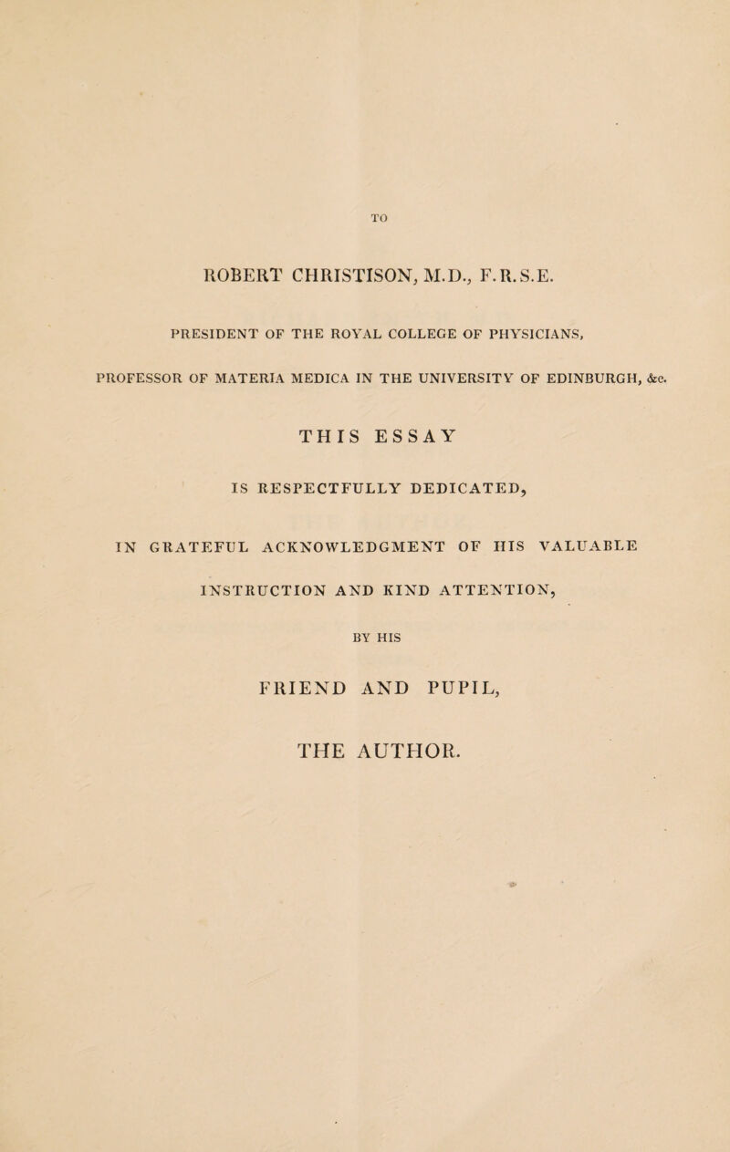 ROBERT CTIRISTISON, M.D., F.R.S.E. PRESIDENT OF THE ROYAL COLLEGE OF PHYSICIANS, PROFESSOR OF MATERIA MEDICA IN THE UNIVERSITY OF EDINBURGH, &c. THIS ESSAY IS RESPECTFULLY DEDICATED, IN GRATEFUL ACKNOWLEDGMENT OF HIS VALUABLE INSTRUCTION AND KIND ATTENTION, BY HIS FRIEND AND PUPIL, THE AUTHOR.