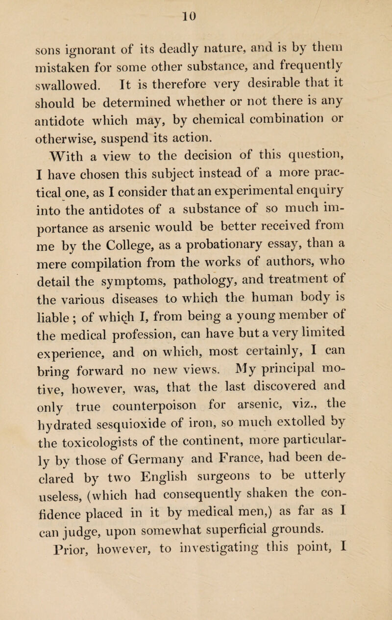 sons ignorant of its deadly nature, and is by them mistaken for some other substance, and frequently swallowed. It is therefore very desirable that it should be determined whether or not there is any antidote which may, by chemical combination or otherwise, suspend its action. Witli a view to the decision of this question, I have chosen this subject instead of a more prac¬ tical one, as I consider that an experimental enquiry into the antidotes of a substance of so much im¬ portance as arsenic would be better received from me by the College, as a probationary essay, than a mere compilation from the works of authors, who detail the symptoms, pathology, and treatment of the various diseases to which the human body is liable ; of which I, from being a young member of the medical profession, can have but a very limited experience, and on which, most certainly, I can bring forward no new views. My principal mo¬ tive, however, was, that the last discovered and only true counterpoison for arsenic, \iz., the hydrated sesquioxide of iron, so much extolled by the toxicologists of the continent, more particular¬ ly by those of Germany and France, had been de¬ clared by two English surgeons to be utterly useless, (which had consequently shaken the con¬ fidence placed in it by medical men,) as far as I can judge, upon somewhat superficial grounds. Prior, however, to investigating this point, I