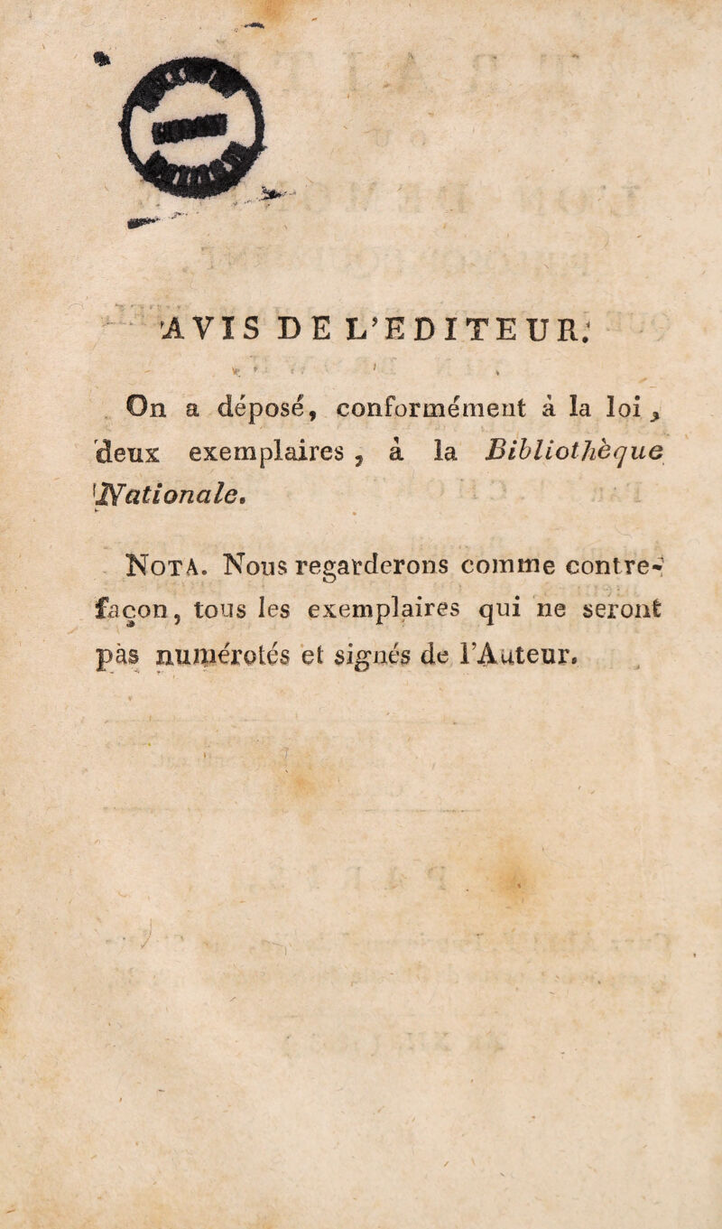 « AVIS DE L’EDITEUR; \e * t } 1 * On a déposé, conformément à la loi * deux exemplaires , à la Bibliothèque \Nationale. Nota. Nous regarderons comme contre- façon 5 tous les exemplaires qui ne seront pas numérotés et signés de l’Auteur.