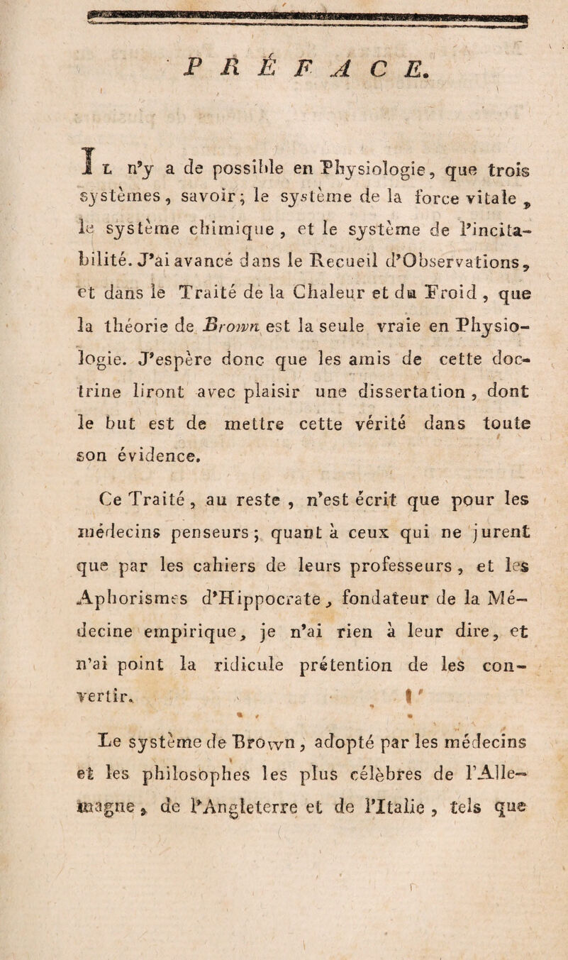 PRÉFACE. X t n’y a de possible en Physiologie, que trois systèmes, savoir; le système de la force vitale 9 le système chimique, et le système de l’incita- bilité. J’ai avancé dans le Recueil d’Observations 9 et dans le Traité de la Chaleur et du. ‘.Froid , que 3a théorie de Brown est la seule vraie en Physio¬ logie. J’espère donc que les amis de cette doc¬ trine liront avec plaisir une dissertation , dont le but est de mettre cette vérité dans toute t son évidence. ... . t i Ce Traité, au reste , n’est écrit que pour les médecins penseurs; quanta ceux qui ne jurent que par les cahiers de leurs professeurs , et les Aphorismes d’Hippocrate fondateur de la Mé¬ decine empirique, je n’ai rien à leur dire, et n’ai point la ridicule prétention de les con¬ vertir. ' * t ' % * # « Le système de Brown , adopté par les médecins \ - i et les philosophes les plus célèbres de F Alle¬ magne * de ^Angleterre et de l’Italie , tels que r