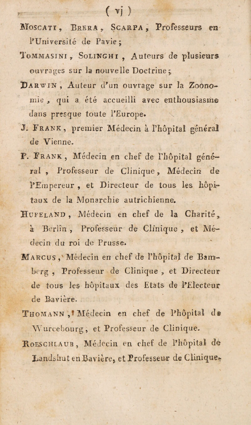 Moscatî, Brera y Scarpa , Professeurs en ^Université de Pavie ; » -V ' Tommasini , Solinghi 9 Auteurs de plusieurs ouvrages sur la nouvelle Doctrine j Darwin , Auteur d’un ouvrage sur la Zoono- mie x qui a été accueilli avec enthousiasmé dans presque toute l’Europe* J. Frank , premier Médecin a l’hôpital general de Vienne. P. Frank , Médecin en chef de l’hôpital géné¬ ral , Professeur de Clinique ? Médecin de l’Empereur , et Directeur de tous les hôpi¬ taux de la Monarchie autrichienne* Hufeland , Médecin en chef de la Charité, à Berlin , Professeur de Clinique , et Mé¬ decin du roi de Prusse. Marcus Médecin en chef de l’hôpital de Bam¬ berg , Professeur de Clinique ? et Directeur de tous les hôpitaux des Etats de PElecteur de Bavière. Thomann ,* Médecin en chef de Phôpital dê Wurcebaurg, et Professeur de Clinique. Hoeschlaub , Médecin en chef de Phôpital de Dandshut en Bavière, et Professeur de Clinique*