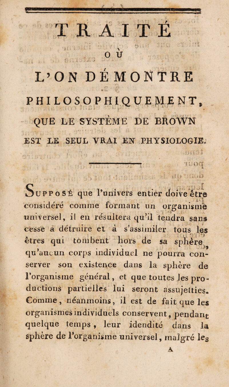 / TRAITÉ O U L’ON DEMONTRE V PHILOSOPHIQUEMENT» ./ • V'' ‘ • ’i V •: f * * -JM î A./ - £ * QUE LE SYSTÈME DE BROWN EST LE SEUL VRAI EN PHYSIOLOGIE. **• il ■J ï lw .< I ï: OCf j< .* L.i' Supposé que l’univers entier doive être considéré comme formant un organisme universel, il en résultera qu’il tendra sans cesse à détruire et à s’assimiler tous les êtres qui tombent hors de sa sphère qu’aucun corps individuel ne pourra con¬ server son existence dans la sphère de l’organisme général, et que toutes les pro¬ ductions partielles lui seront assujetties. Comme, néanmoins, il est de fait que les organismes individuels conservent , pendant quelque temps , leur idendité dans la sphère de l’organisme universel, malgré les A