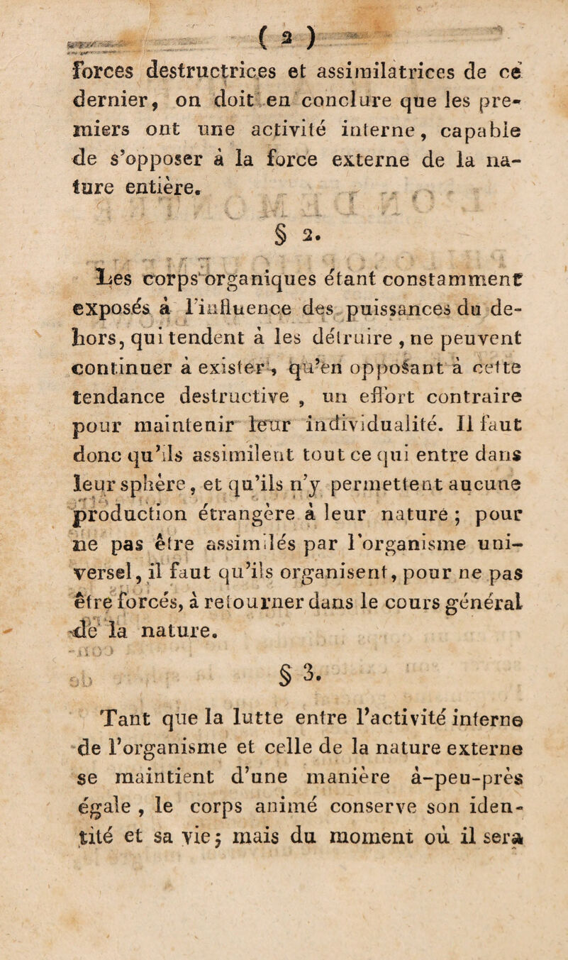 .» -V **»'' '»*'**«► Forces destructrices et assimilatrices de ce dernier, on doit en conclure que les pre¬ miers ont une activité interne, capable de s’opposer à la force externe de la na¬ ture entière. § 2. ;v v-tç r' V'N. ' ». < * -a * • lies corps1 organiques étant constamment exposés à l’influence des puissances du de¬ hors, qui tendent à les détruire , ne peuvent continuer à exister , qu?ên opposant à cette tendance destructive , un effort contraire pour maintenir leur individualité. Il faut donc qu’ils assimilent tout ce qui entre dans leur sphère, et qu’ils rfy permettent aucune production étrangère à leur nature ; pour ne pas être assimilés par l’organisme uni¬ versel, il faut qu’ils organisent, pour ne pas être forcés, à retourner dans le cours général de la nature. § 3. Tant que la lutte entre l’activité interne de l’organisme et celle de la nature externe se maintient d’une manière à-peu-près égale , le corps animé conserve son iden¬ tité et sa vie $ mais du moment où il sera