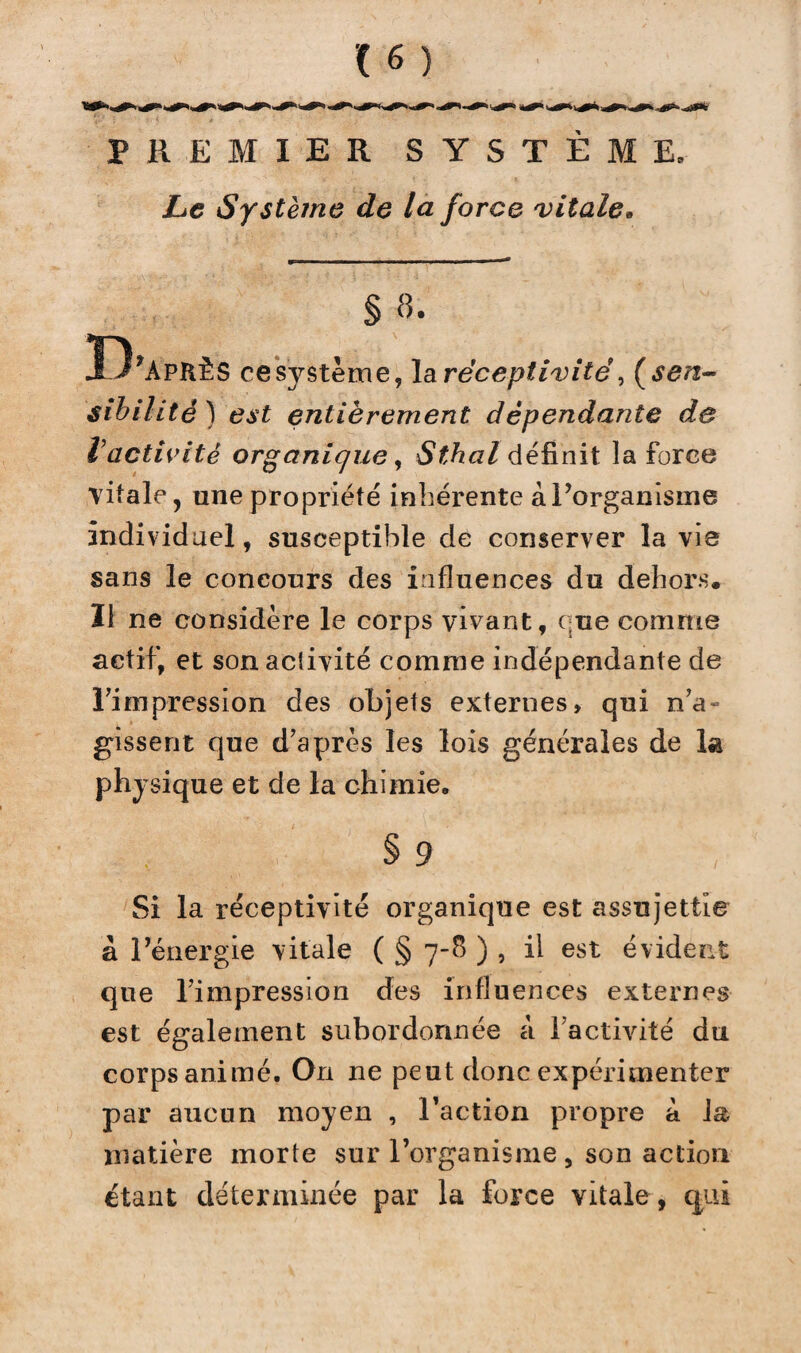 PREMIER SYSTÈME. Le Système de la force vitale» § «. B’APKÈS cesystème, la réceptivité, ( sen¬ sibilité ) est entièrement dépendante de Vactivité organique, Sthal définit la force vitale, une propriété inhérente à l’organisme individuel, susceptible de conserver la vie sans le concours des influences du dehors. Il ne considère le corps vivant, que comme actif, et son acîivité comme indépendante de l’impression des objets externes, qui n’a¬ gissent que d’après les lois générales de la physique et de la chimie, § 9 Si la réceptivité organique est assujettie à l’énergie vitale ( § 7-8 ) , il est évident que l’impression des influences externes est également subordonnée à l'activité du corps animé. On ne peut donc expérimenter par aucun moyen , l’action propre à la matière morte sur l’organisme , son action étant déterminée par la force vitale , qui