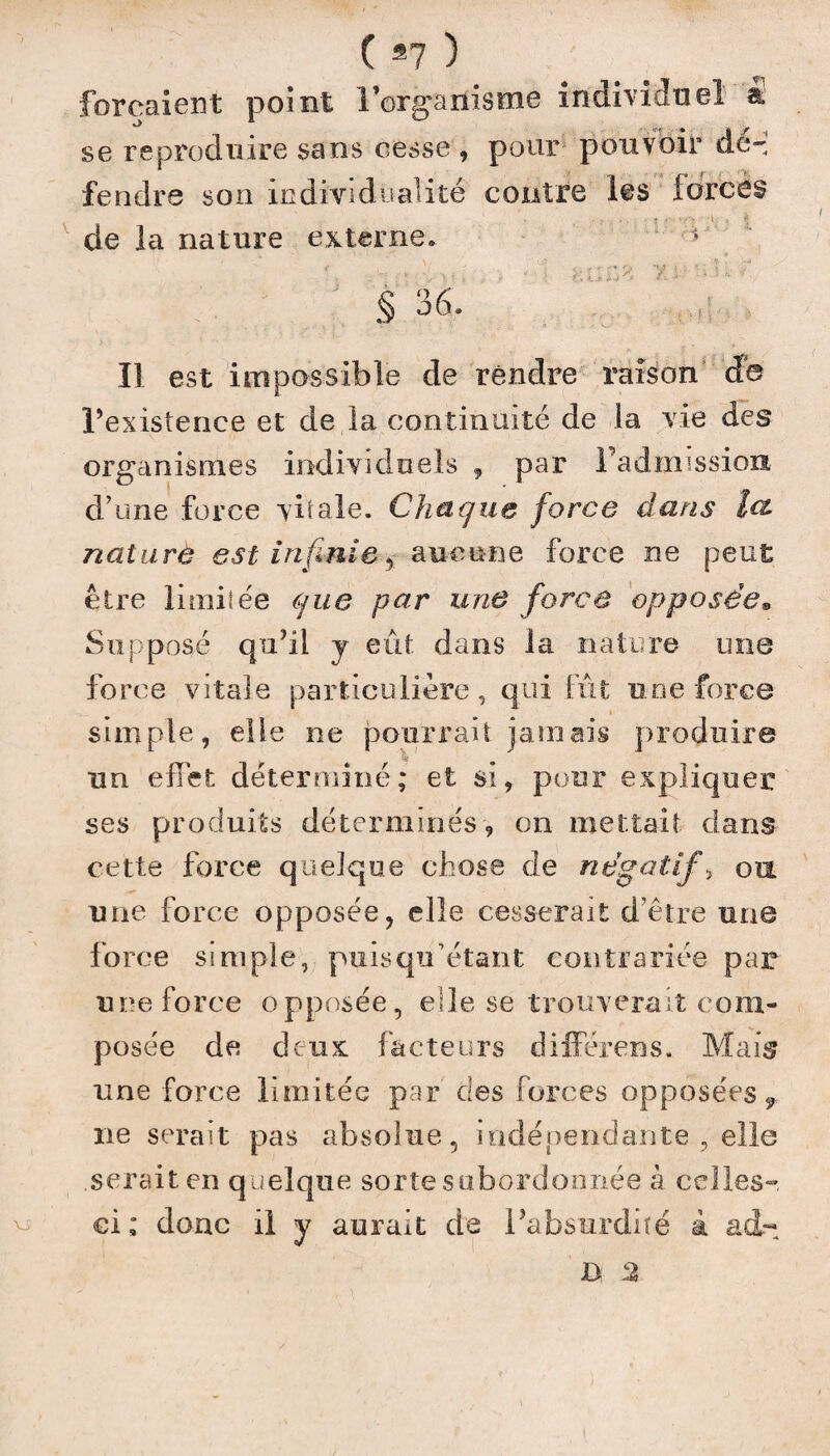 ( *7 ) forçaient point l’orgarlisme individuel a se reproduire sans cesse, pour pouvoir de-' fendre son individualité contre les forces de la nature externe. 5 • s >. { , ; * { k O iJ ^ •' ' ' ' 5 * ■ § 36. Il est impossible de rendre raison de l’existence et de la continuité de la vie des organismes individuels , par Fadmission d’une force vitale. Chaque force dans Ici nature est infinieaucune force ne peut être limitée que par une force opposée® Supposé qu’il y eût. dans la nature une force vitale particulière, qui fût une force simple, elle ne pourrait jamais produire un effet déterminé; et si, pour expliquer ses produits déterminés, on mettait dans cette force quelque chose de négatifs ou une force opposée, elle cesserait d’être une force simple, puisqiFétant contrariée par une force opposée, elle se trouverait com¬ posée de deux facteurs différens. Mais une force limitée par des forces opposées* ne serait pas absolue, indépendante , elle .serait en quelque sorte subordonnée à celles- ci ; donc il y aurait de l’absurdité à ad-