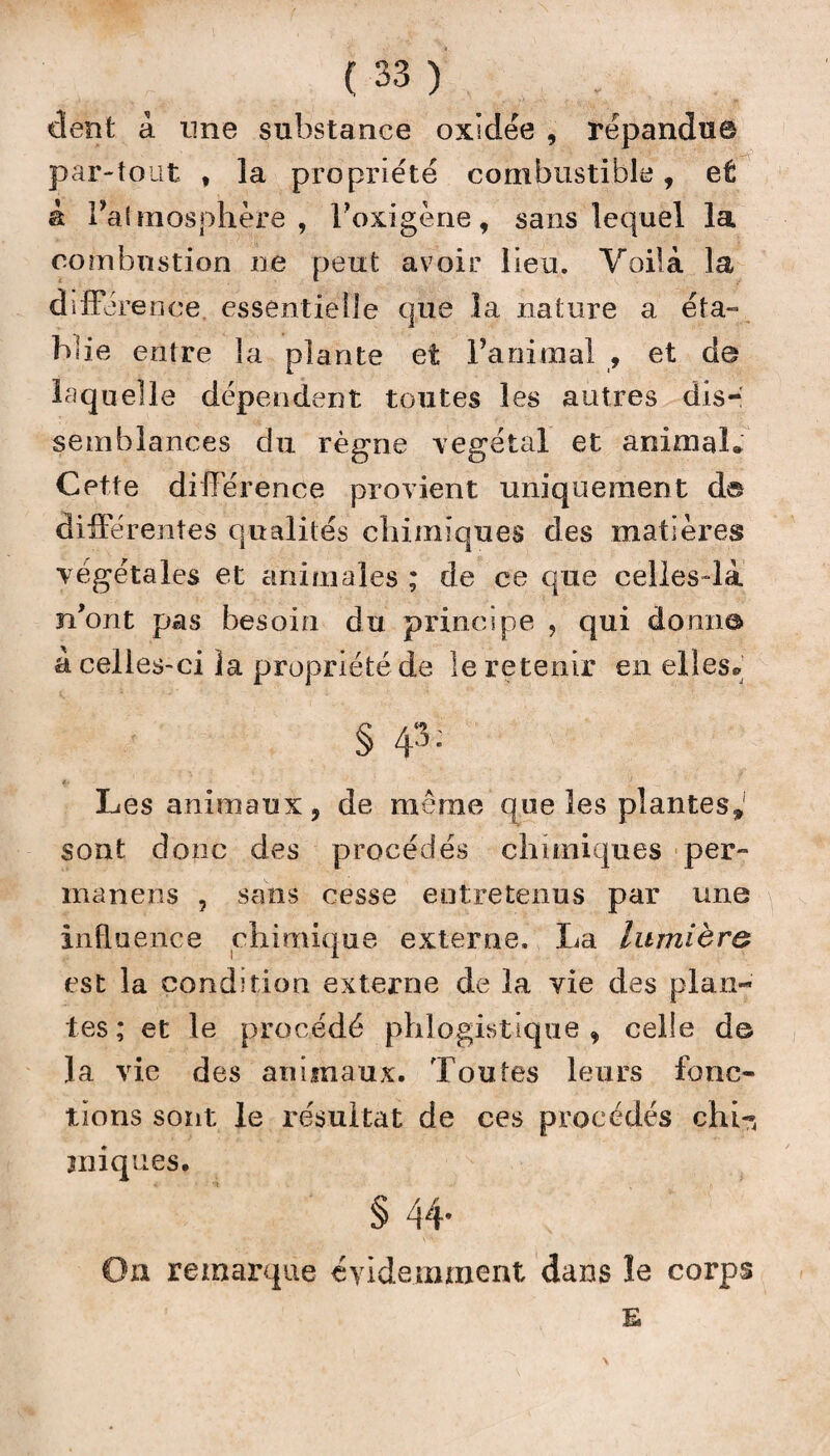 dent à une substance oxidée , répandue par-tout , la propriété combustible, et à l’atmosphère, l’oxigène, sans lequel la combustion ne peut avoir lieu. Voilà la diffé rence. essentielle que la nature a éta¬ la îie entre la plante et ranimai , et de laquelle dépendent toutes les autres dis¬ semblances du règne végétal et animai* Cette différence provient uniquement d© différentes qualités chimiques des matières végétales et animales ; de ce que celles-là n'ont pas besoin du principe , qui domi© à celles-ci la propriété de îe retenir en elles» § 4^: Les animaux, de même que les plantes» sont donc des procédés chimiques per- manens , sans cesse entretenus par une influence chimique externe. La lumière est la condition externe de la vie des plan¬ tes; et le procédé phlogistique , celle de la vie des animaux. Toutes leurs fonc¬ tions sont le résultat de ces procédés chi-, jniques. § 44* On remarque évidemment dans le corps E