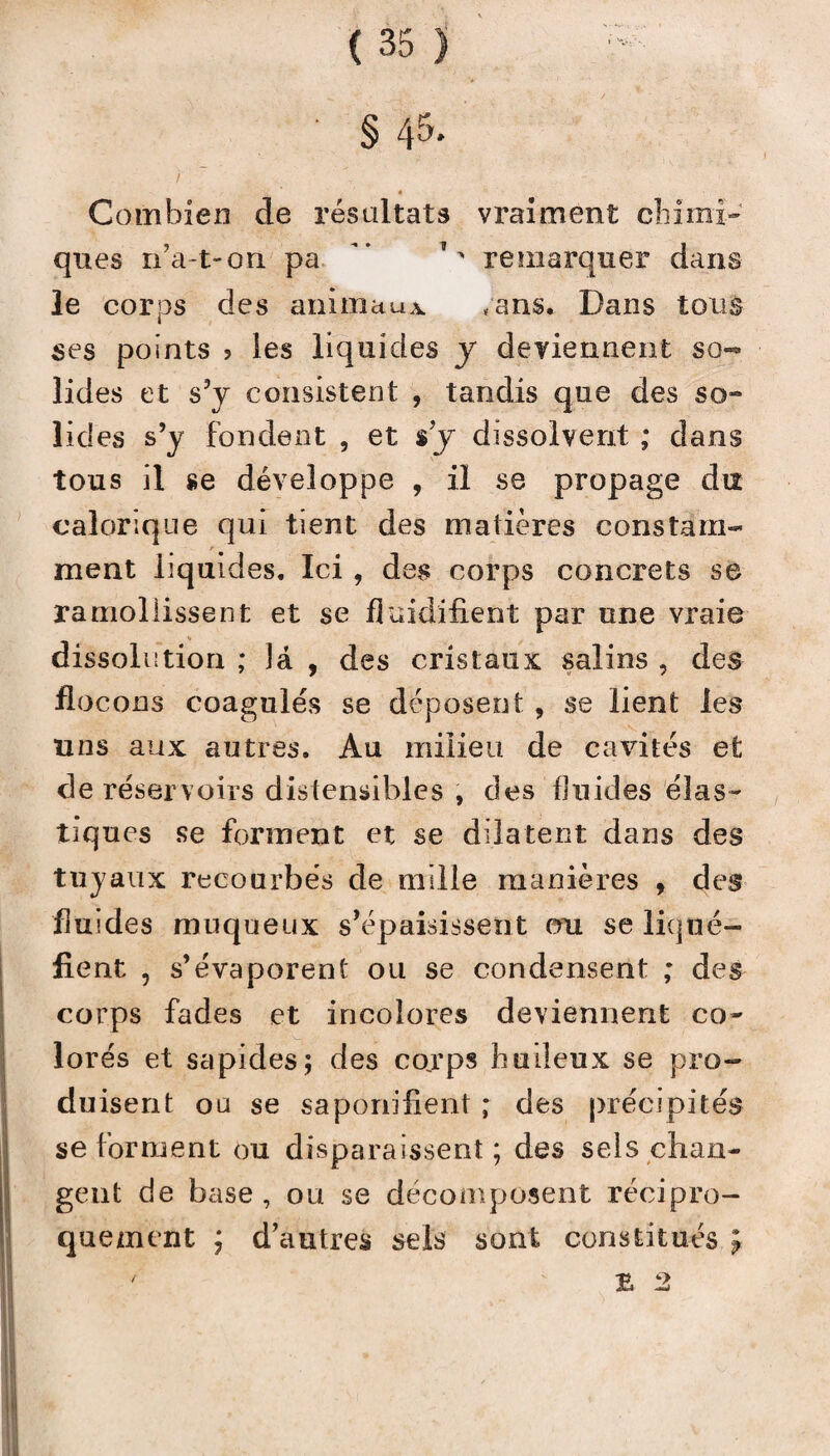 • § 45- / , « Combien de résultats vraiment chimi¬ ques n’a-t-on pa. ' remarquer dans le corps des animaux /ans. Dans tous ses points > les liquides y deviennent so¬ lides et s’y consistent , tandis que des so¬ lides s’y fondent , et s’y dissolvent ; dans tous il se développe , il se propage du calorique qui tient des matières constam¬ ment liquides. Ici, des corps concrets se ramollissent et se fluidifient par une vraie dissolution ; la , des cristaux salins , des flocons coagulés se déposent , se lient les uns aux autres. Au milieu de cavités et de réservoirs distensibles , des fluides élas¬ tiques se forment et se dilatent dans des tuyaux recourbés de mille manières , des fluides muqueux s’épaisissent ou se liqué¬ fient , s’évaporent ou se condensent ; des corps fades et incolores deviennent co¬ lorés et sapides; des corps huileux se pro¬ duisent ou se saponifient ; des précipités se forment ou disparaissent; des sels chan¬ gent de base, ou se décomposent récipro¬ quement ; d’autres sels sont constitués ; ' B 2