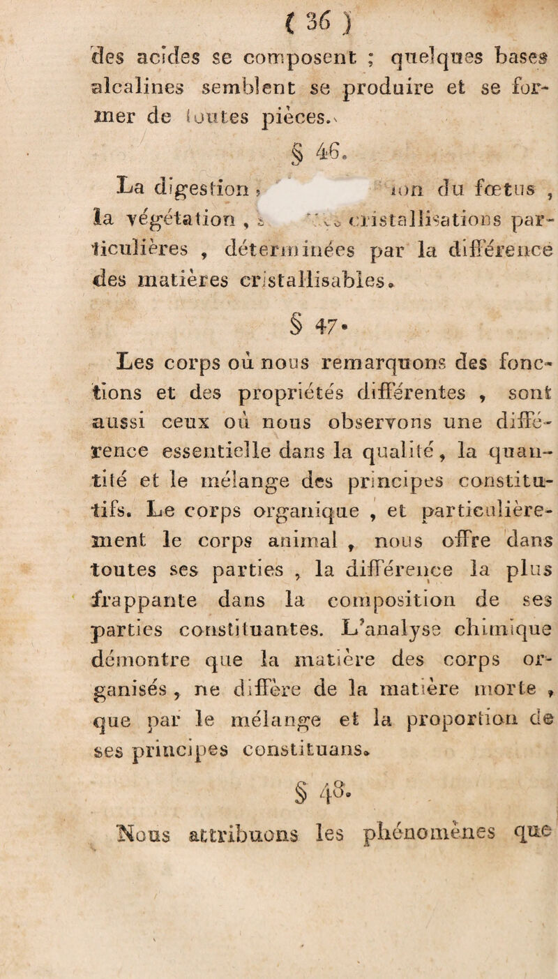 des acides se composent ; quelques bases alcalines semblent se produire et se for¬ mer de (ou te s pièces, n § 46. La digestion > ion du fœtus , la végétation , * vo cristallisations par- ticuliëres , déterminées par la différence des matières cristallisables. § 47* Les corps où nous remarquons des fonc¬ tions et des propriétés différentes , sont aussi ceux où nous observons une diffé¬ rence essentielle dans la qualité, la quan¬ tité et le mélange des principes constitu¬ tifs. Le corps organique , et particulière¬ ment le corps animal , nous offre dans toutes ses parties , la différence la plus frappante dans la composition de ses parties constituantes. L?analyse chimique démontre que la matière des corps or^ ganisés , ne diffère de la matière morte ? que par le mélange et la proportion de ses principes constituons* § 4»- Nous attribuons les phénomènes que