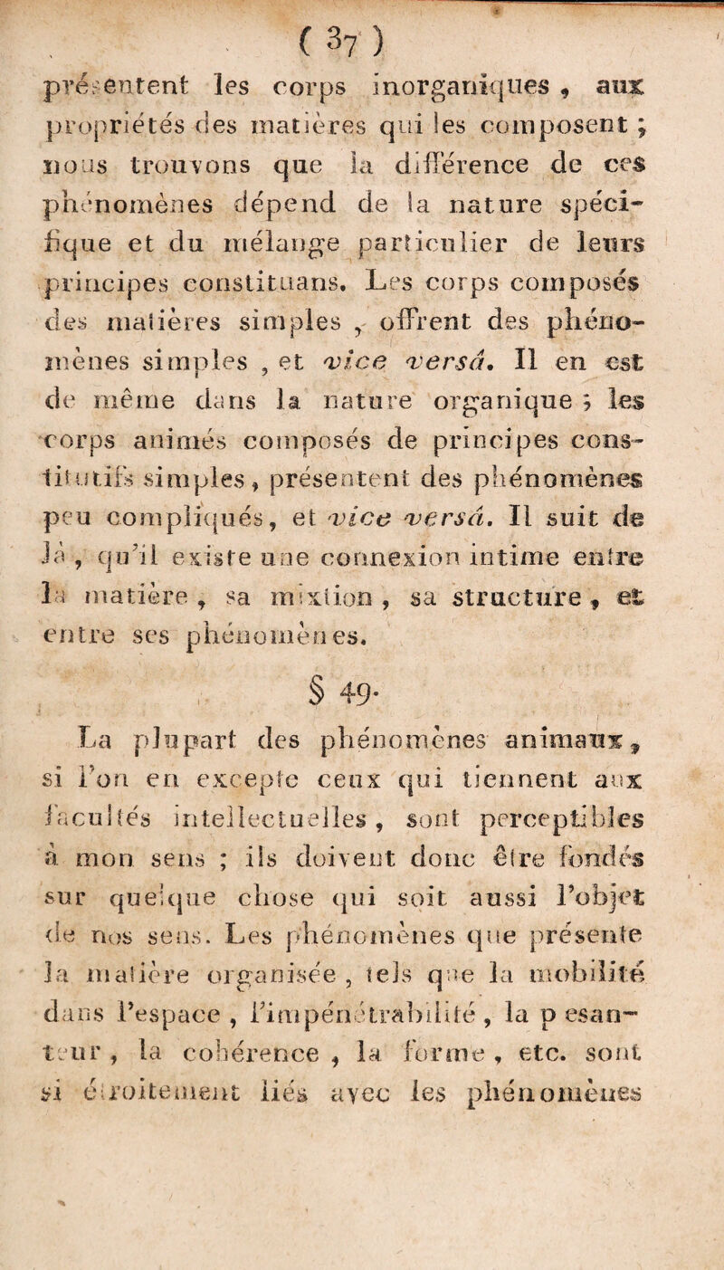 • (3?) présentent les corps inorganiques , aux propriétés des matières qui les composent ; nous trouvons que la différence de ces phénomènes dépend de la nature spéci¬ fique et du mélange particulier de leurs principes constituans. Les corps composés des madères simples f offrent des phéno¬ mènes simples , et ance versa. Il en est de même dans la nature organique ; les corps animés composés de principes cons¬ titutifs simples» présentent des phénomènes peu compliqués, et vice versa. Il suit de Jà , qu'il existe une connexion intime entre la matière , sa mixtion , sa structure , et entre ses phénomènes. § 49- La plupart des phénomènes animaux, si l’on en excepte ceux qui tiennent aux facultés intellectuelles , sont perceptibles à mon sens ; iis doivent donc êlre fondés sur quelque chose qui soit aussi l’objet de nos sens. Les phénomènes que présente la matière organisée , tels que la mobilité dans l’espace, l'impénétrabilité, la pesan¬ teur , la cohérence si étroite ment liés , la forme , etc. sont ayec les phénomènes