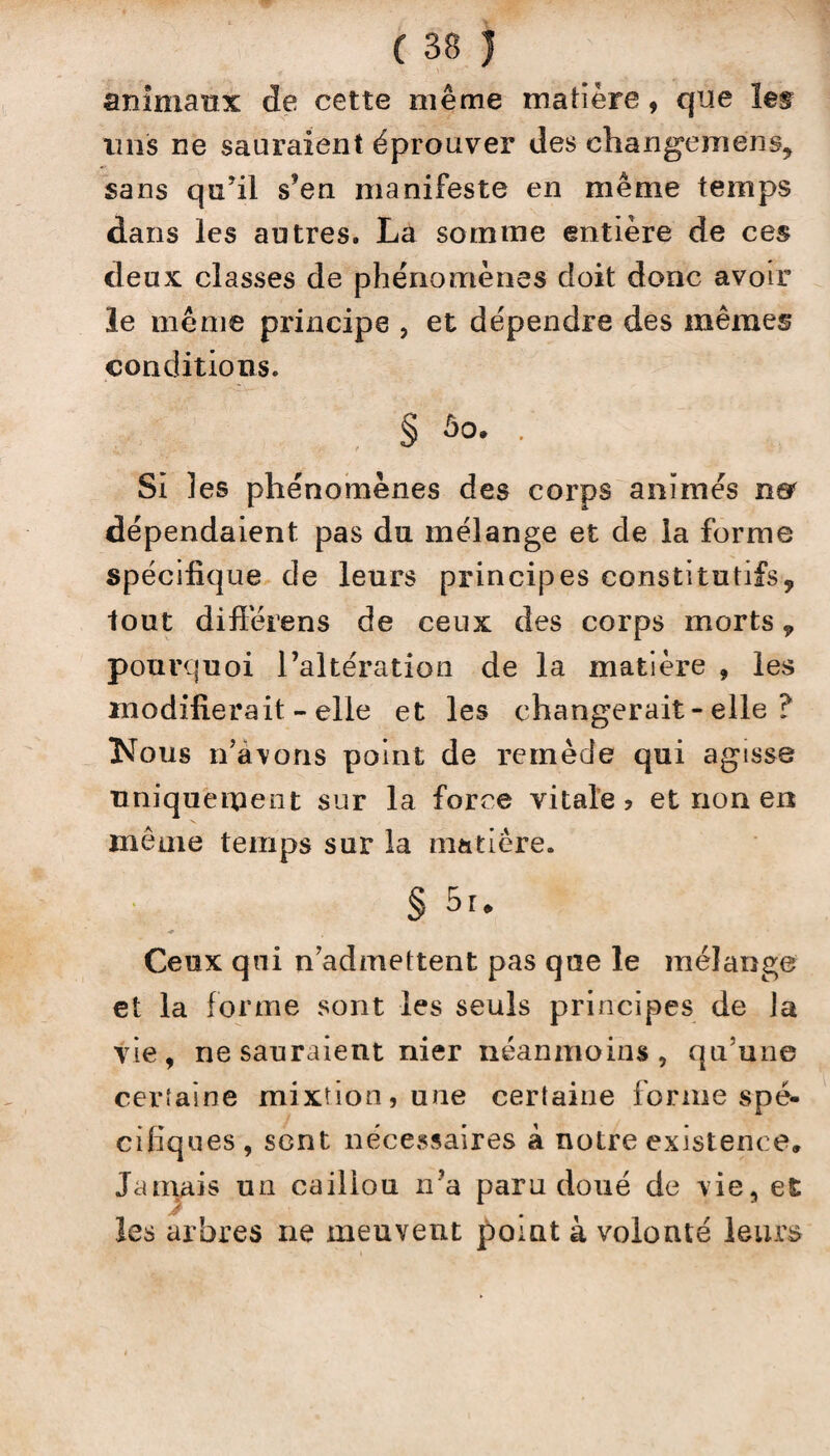 animaux de cette même matière, que les uns ne sauraient éprouver des changement sans quJil s’en manifeste en même temps dans les autres. La somme entière de ces deux classes de phénomènes doit donc avoir le même principe , et dépendre des mêmes conditions. § ûo. . Si les phénomènes des corps animés n& dépendaient pas du mélange et de la forme spécifique de leurs principes constitutifs, tout difiêrens de ceux des corps morts „ pourquoi l’altération de la matière , les modifierait - elle et les changerait - elle ? Nous n’avons point de remède qui agisse uniquement sur la force vitale ? et non en même temps sur la matière. § 5r. Ceux qui n’admettent pas que le mélange et la forme sont les seuls principes de Ja vie, ne sauraient nier néanmoins , qu’une certaine mixtion, une certaine forme spé¬ cifiques, sent nécessaires k notre existence. Jamais un caillou n’a paru doué de vie, et les arbres ne meuvent point à volonté leurs