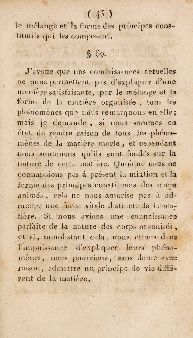 le mélangé et la forme des principes cons«* titutils qui les composent. § 59. ✓ . \ J’avoue que nos connaissances actuelles ne nous permettent pas d’expliquer d’une manière satisfaisante, par le mélange et la forme de la matière organisée , tous les phénomènes que nous remarquons en elle; mais je demande , si nous sommes en état de rendre raison de tous les phéno¬ mènes de la matière morte , et cependant nous soutenons qu’ils sont fondés sur la nature de cette matière. Quoique nous ne connaissions pas à présent la mixtion et la forme des principes constituans des corps animés , ce’a ne nous autorise pas a ad¬ mettre une force vitale distincte de la ma* * tière. Si nous avions une connaissance parfaite de la nature des corps organisés , et si, nonobstant cela, nous étions d ms l’impuissance d’expliquer leurs phéno¬ mènes , nous pourrions, sans doute avec raison, admettre un principe de vie diffé¬ rent de la matière.