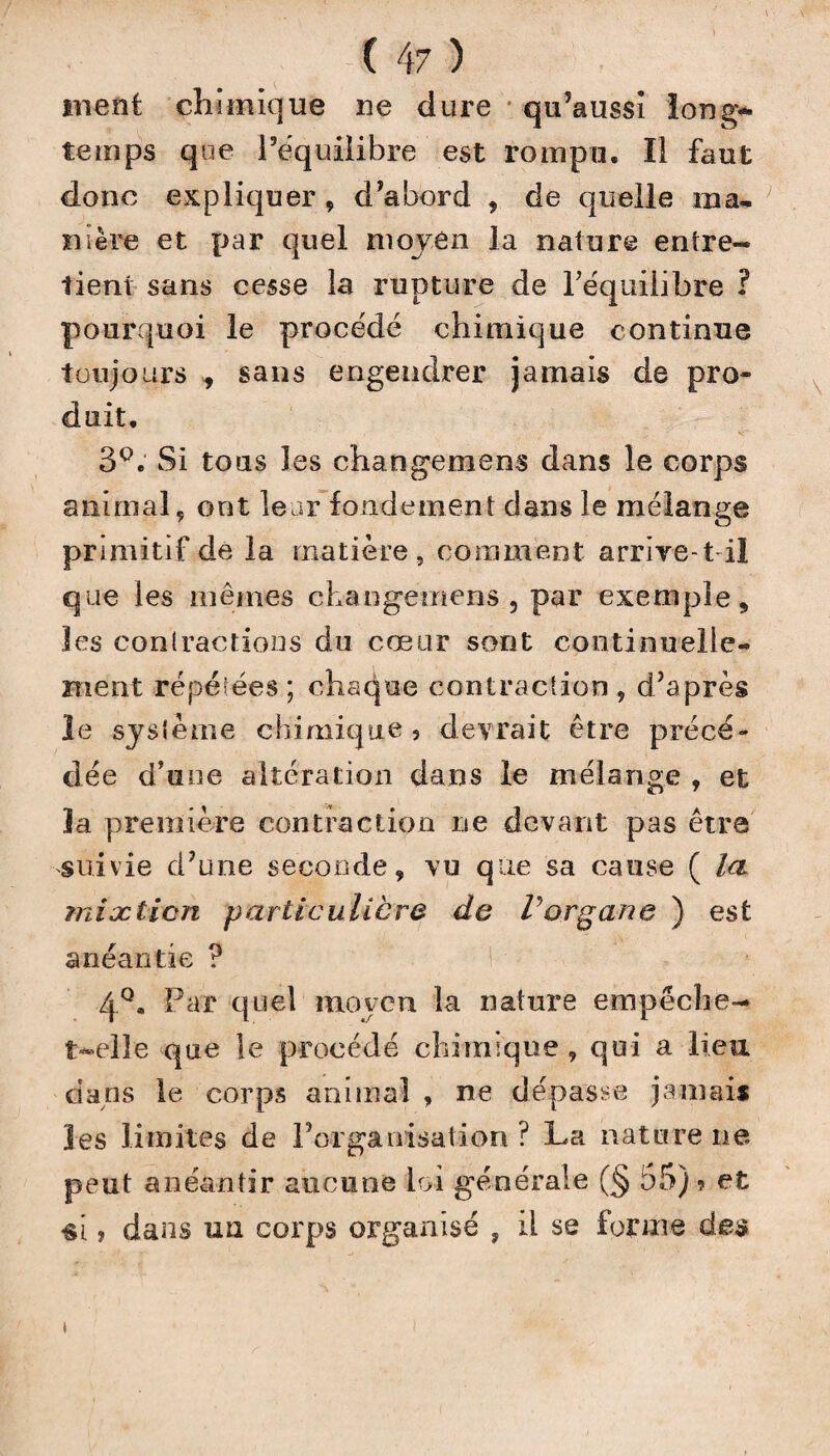 ment chimique ne dure qu’aussi long¬ temps que l'équilibre est rompu. Il faut donc expliquer, d'abord , de quelle ma¬ nière et par quel moyen la nature entre¬ tient sans cesse la rupture de l'équilibre ? pourquoi le procédé chimique continue toujours , sans engendrer jamais de pro¬ duit, 3°. Si tous les changement dans le corps animal, ont leur fondement dans le mélange primitif de la matière, comment arrive-tdl que les mêmes ckangemens , par exemple,, les contactions du cœur sont continuelle¬ ment répétées ; chaque contraction , d'après le système chimique 5 devrait être précé¬ dée d’une altération dans le mélange , et la première contraction ne devant pas être suivie d'une seconde, vu que sa cause ( la mixtion particulière de Vorgane ) est anéantie ? 4Q. Par quel moyen la nature empêche- t-elle que le procédé chimique , qui a lieu dans le corps animal , ne dépasse jamais les limites de l’organisation? La naturelle peut anéantir aucune loi générale (§ 55) ? et «i, dans un corps organisé , il se forme des t