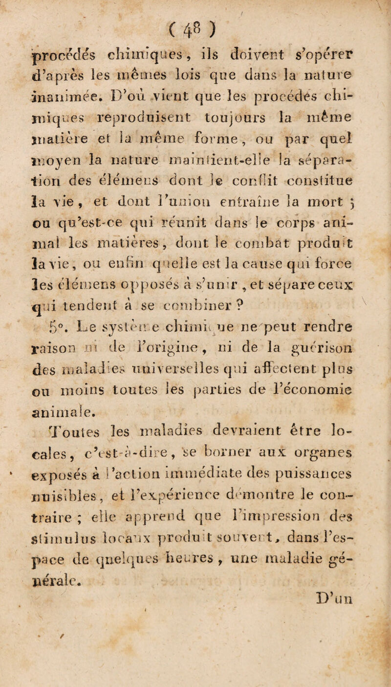 procédés chimiques, ils doivent s’opérer d’après les mêmes lois que dans la nature inanimée. D’où vient que les procédés chi¬ miques reproduisent toujours la même matière et la même forme, ou par quel moyen la nature maintient-elle la sépara¬ tion des élémens dont le conflit constitue la vie, et dont Fanion entraîne îa mort $ ou qu’est-ce qui réunit dans le corps ani¬ mal les matières, dont le combat produit îa vie, ou enfin quelle est la cause qui force les élémens opposés à s’unir , et sépare ceux qui tendent à se combiner ? 5°. De sysl'èn e chïmi ue ne peut rendre raison rn de l'origine, ni de la guérison des maladies universelles qui affectent plus ou moins toutes les parties de l’économie animale. Toutes les maladies devraient être lo¬ cales, c’est-à-dire, se borner aux organes exposés à Faction immédiate des puissances nuisibles, et l’expérience démontre le con¬ traire ; elle apprend que l’impression des stimulus locaux produit souvent, dans l’es¬ pace de quelques heures , une maladie gé¬ nérale. D’un /