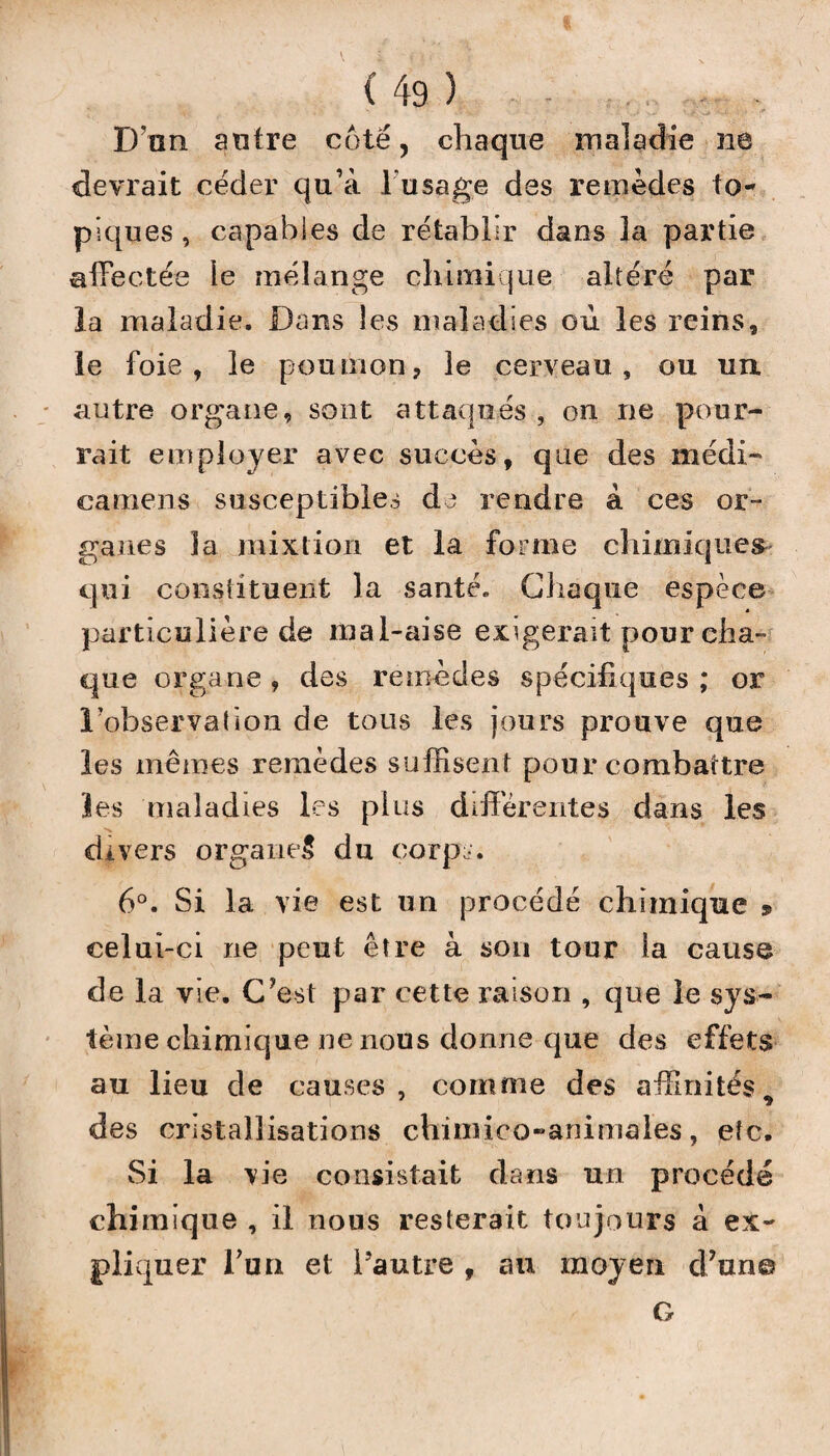 D’an antre côté, chaque maladie ne devrait céder qu’à l'usage des remèdes to¬ piques , capables de rétablir dans la partie affectée le mélange chimique altéré par la maladie. Dans les maladies où les reins, le foie, le poumon, le cerveau, ou un autre organe, sont attaqués , on ne pour¬ rait employer avec succès, que des médi- camens susceptibles de rendre à ces or¬ ganes la mixtion et la forme chimiques- qui constituent la santé. Chaque espèce particulière de mal-aise exigerait pour cha¬ que organe , des remèdes spécifiques ; or l’observation de tous les jours prouve que les mêmes remèdes suffisent pour combattre les maladies les plus différentes dans les divers organe^ du corps. 6°. Si la vie est un procédé chimique » celui-ci ne peut être à sou tour la cause de la vie. C'est par cette raison , que le sys¬ tème chimique ne nous donne que des effets au lieu de causes, comme des affinités 9 des cristallisations chimico-animales, etc. Si la vie consistait dans un procédé chimique , il nous resterait toujours à ex¬ pliquer l’un et l’autre , au moyen d'un© G