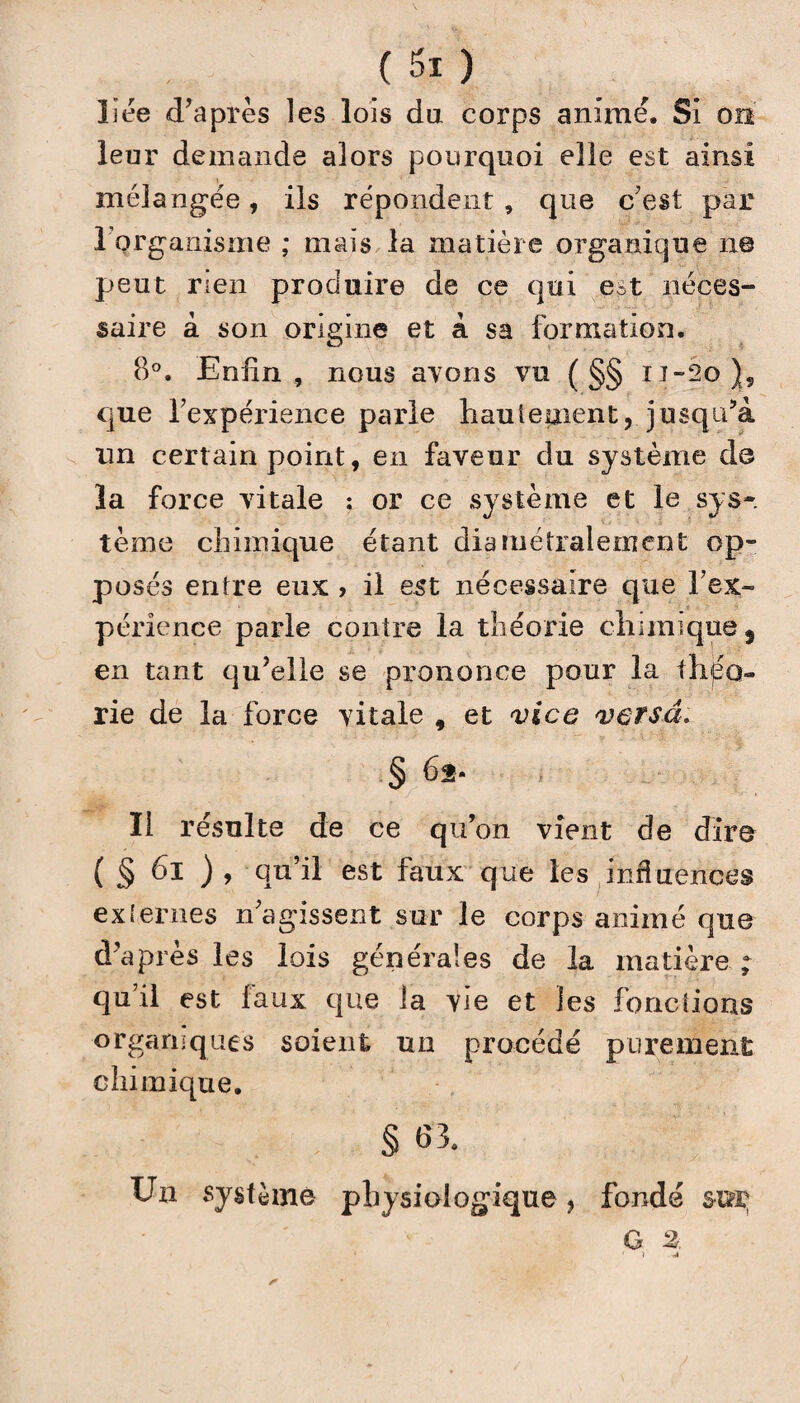 Lee d’après îes lois du corps animé. Si ou leur demande alors pourquoi elle est ainsi mélangée, ils répondent , que c’est par l'organisme ; mais la matière organique ne peut rien produire de ce qui e^t néces¬ saire à son origine et à sa formation. 8°. Enfin , nous ayons vu ( §§ ij~2o)9 que l’expérience parle hautement, jusqu’à un certain point, en faveur du système do la force vitale : or ce système et le sys¬ tème chimique étant diamétralement op¬ posés entre eux , il est nécessaire que l’ex¬ périence parle contre la théorie chimique, en tant qu’elle se prononce pour la théo¬ rie de la force vitale , et vice versa. Il résulte de ce qu’on vient de dire ( § 6l ), qu’il est faux que les influences externes n’agissent sur le corps animé que d’après les lois générales de la matière - qu’il est faux que la vie et les fonctions organiques soient un procédé purement chimique. § 83. Un système physiologique, fondé sur; O 3r.