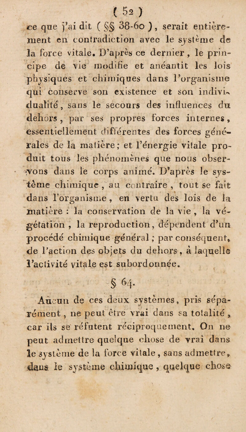 ce que fai dit ( §§ 38-6o ) , serait entière¬ ment en contradiction avec le système de la force vitale. D’après ce dernier , le prin¬ cipe de vie modifie et anéantit les lois physiques et chimiques dans l’organisme qui conserve son existence et son indivis dualité, sans le secours des influences du dehors , par ses propres forces internes, essentiellement différentes des forces géné¬ rales de la matière; et l’énergie vitale pro¬ duit tous les phénomènes que nous obser¬ vons dans le corps animé. D’après le sys¬ tème chimique , au contraire , tout se fait dans l’organisme , en vertu des lois de la matière : la conservation de la vie, la vé¬ gétation , la reproduction, dépendent d’un procédé chimique général ; par conséquent, de l'action des objets du dehors, à laquelle l’activité vitale est subordonnée. Aucun de ces deux systèmes, pris sépa¬ rément , ne peut être vrai dans sa totalité , car ils se réfutent réciproquement. On ne peut admettre quelque chose de vrai dans îe système de la force vitale , sans admettre, dans le système chimique , quelque chose