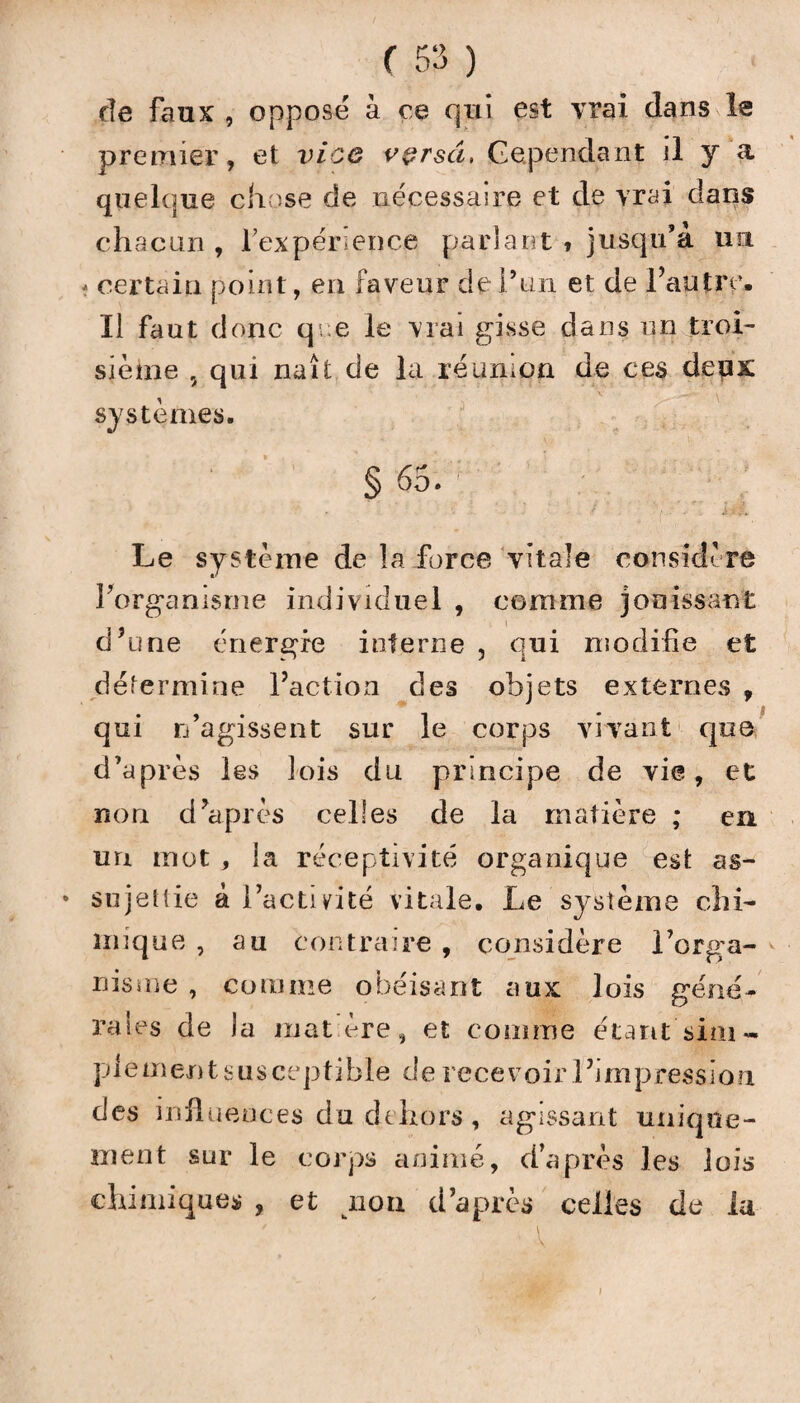 de faux , oppose à ce qui est vrai dans le premier, et vice vçrsâ, Cependant il y a quelque chose de nécessaire et de vrai dans chacun , l’expérience parlant » jusqu’à un * certain point, en faveur de l’un et de l’autre. Il faut donc qre le vrai gisse dans un troi¬ sième , qui naît de la réunion de ces deux systèmes. §65.' ' ; ; ' ' ' ' : . T' - • m*. Le système de la force vitale considère Forganisrne individuel , comme jouissant d’une énergie interne , qui modifie et détermine l’action des objets externes , qui n’agissent sur le corps vivant que d’après les lois du principe de vie, et non d’après celles de la matière ; en un mot , la réceptivité organique est as- * sujettie à l’activité vitale. Le système chi¬ mique , au contraire , considère l’orga- nisuie , comme obéisant aux lois géné¬ rales de la mat ère, et comme étant sim- piementsusceptible derecevoirl’jmpression des influences du dehors, agissant unique¬ ment sur le corps animé, d’après les lois chimiques , et non d’après celles de la i