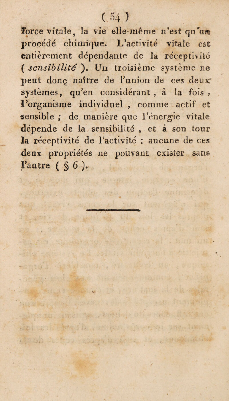 force vitale, la vie elle-même n?est qu’im procédé chimique. L’activité vitale est entièrement dépendante de la réceptivité ( sensibilité ). Un troisième système ne peut donc naître de Tunion de ces deux systèmes, qu’en considérant, à la fois? l’organisme individuel , comme actif et sensible ; de manière que l’énergie vitale dépende de la sensibilité , et à son tour la réceptivité de l’activité ; aucune de ces deux propriétés ne pouvant exister sans Fautre ( § 6