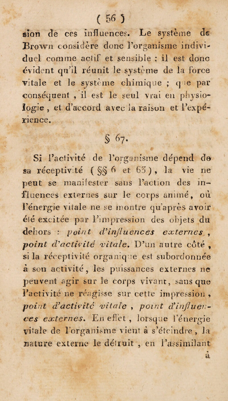 sïon de ces influences. Le système de Brown considère donc l’organisme indivi¬ duel comme actif et sensible : il est donc évident qu’il réunit le système de la force vitale et le système chimique ; que par conséquent , il est le seul vrai en physio¬ logie , et d’accord avec la raison et l’expé¬ rience. § 67. Si l’activité de l’organisme dépend de sa réceptivité ( §§ 6 et 65), la vie ne peut se manifester sans l’action des in¬ fluences externes sur le corps animé, où l’énergie vitale ne se montre qu’après avoir éié excitée par l’impression des objets du de! îors : point d’influences externes , point d'activité vitale. D’un autre côté , si la réceptivité organique est subordonnée à son activité, les puissances externes ne peuvent agir sur le corps vivant, sans que l’activité 11e réagisse sur cette impression , point d’activité vitale , point d9influen¬ ces externes. En effet , lorsque l’énergie vi»ale de l’organisme vient à s’éteindre , la nature externe le détruit , en l’assimilant a