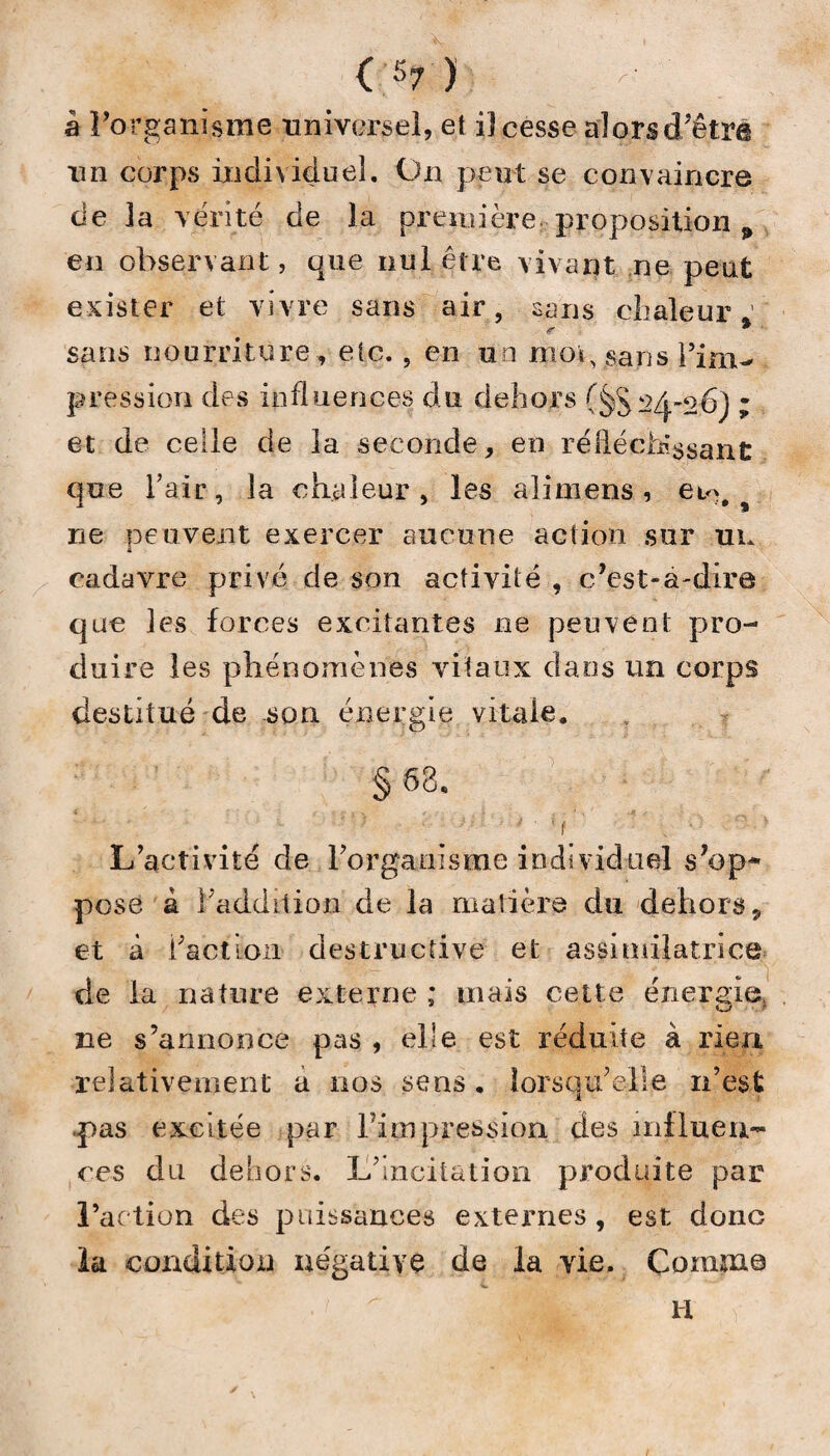 a Forganisme universel, et iî cesse alors (Tetra un corps individuel. On peut se convaincre de la vérité de la première proposition „ en observant, que nul être vivant ne peut exister et vivre sans air, sans chaleur ’ r * sans nourriture , etc. , en un moi, sans l’im¬ pression des influences du dehors (§$24-26) ; et de celle de la seconde, en réfléchissant, que Tair, la chaleur, les ali mens , ne peuvent exercer aucune action sur un 1 cadavre privé de son activité , c’est-à-dire que les forces excitantes ne peuvent pro¬ duire les phénomènes vitaux dans un corps destitué de son énergie vitale. § 68. -O -' O ' . ■ v L’activité de l’organisme individuel s’op¬ pose â 1 addition de la matière du dehors 9 et à l’action destructive et assimilatrice de la nature externe ; mais cette énergie, ne s’annonce pcis , elle est réduite à rien relativement a nos sens. lorsqu’elle n’est .pas excitée par Fini pression des influen¬ ces du dehors. L’incitation produite par Faction des puissances externes, est donG la condition négative de la vie. Comme H