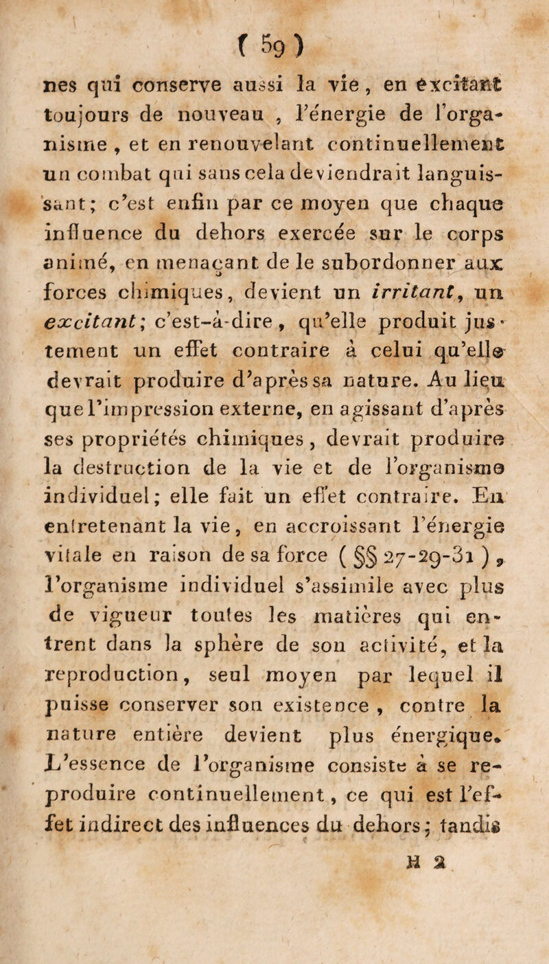 nés qui conserve aussi la vie , en excitant toujours de nouveau , l’énergie de l'orga¬ nisme , et en renouvelant continuellement un combat qui sans cela deviendrait languis¬ sant; c’est enfin par ce moyen que chaque influence du dehors exercée sur le corps animé, en menaçant de le subordonner aux forces chimiques, devient un irritant, un excitant ; c’est-à-dire , qu’elle produit jus¬ tement un effet contraire à celui qu’elle devrait produire d’après sa nature. Au liçix que rimpression externe, en agissant d’après ses propriétés chimiques, devrait produire la destruction de la vie et de l’organisme individuel; elle fait un efl’et contraire. Eu entretenant la vie, en accroissant l’énergie vitale en raison de sa force ( §§ 27-29-81 ) 9 l’organisme individuel s’assimile avec plus de vigueur toutes les matières qui en¬ trent dans la sphère de son activité, et la reproduction, seul moyen par lequel il puisse conserver son existence , contre la nature entière devient plus énergique* .L’essence de l’organisme consiste à se re¬ produire continuellement, ce qui est l’ef¬ fet indirect des influences du dehors ; tandis H 2