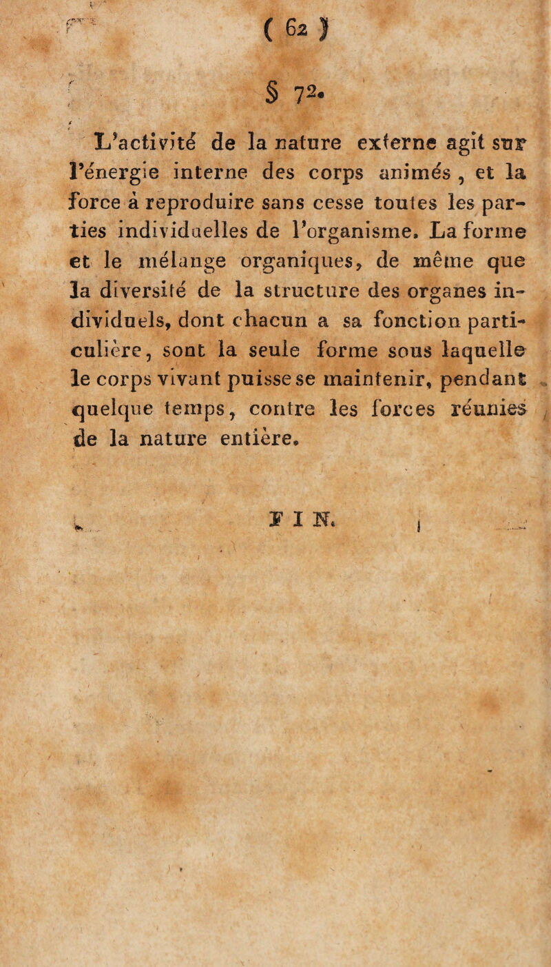 ( te) ; § 7 2. ( L’activité de la nature externe agit sur l’énergie interne des corps animés , et la force à reproduire sans cesse toutes les par¬ ties individuelles de l’organisme. La forme et le mélange organiques, de même que la diversité de la structure des organes in¬ dividuels, dont chacun a sa fonction parti¬ culière, sont la seule forme sous laquelle le corps vivant puisse se maintenir, pendant quelque temps, contre les forces réunies de la nature entière. J I N* i