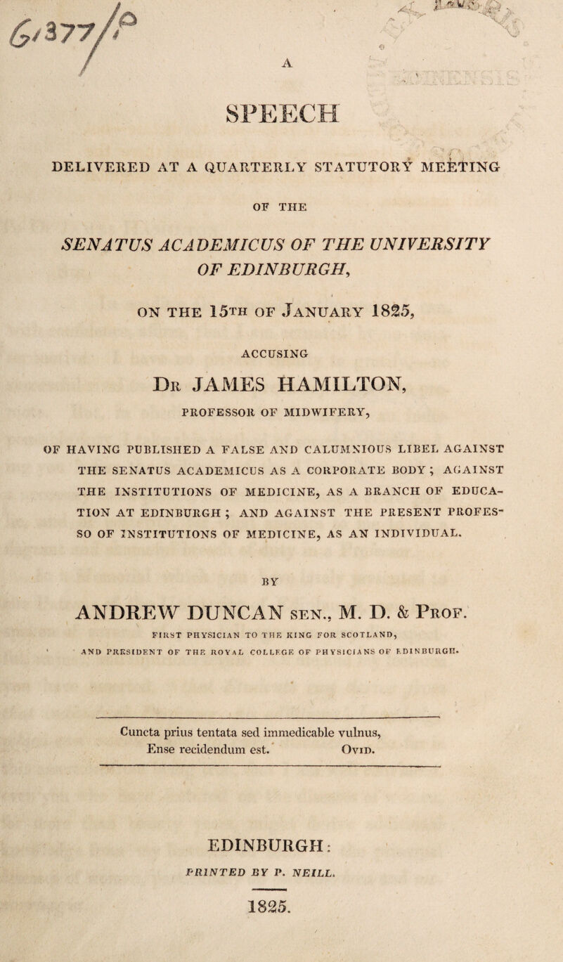 A SPEECH DELIVERED AT A QUARTERLY STATUTORY MEETING OF THE SEN AT US ACADEMICUS OF THE UNIVERSITY OF EDINBURGH, » on the 15th of January 1825, ACCUSING Dr JAMES HAMILTON PROFESSOR OF MIDWIFERY OF HAVING PUBLISHED A FALSE AND CALUMNIOUS LIBEL AGAINST THE SENATUS ACADEMICUS AS A CORPORATE BODY ; AGAINST THE INSTITUTIONS OF MEDICINE, AS A BRANCH OF EDUCA¬ TION AT EDINBURGH ; AND AGAINST THE PRESENT PROFES- SO OF INSTITUTIONS OF MEDTCINE, AS AN INDIVIDUAL. BY ANDREW DUNCAN sen., M. D. & Prof. FIRST PHYSICIAN TO THE KING FOR SCOTLAND, AND PRESIDENT OF THE ROYAL COLLEGE OF PHYSICIANS OF EDINBURGH. Cuncta prius tentata sed immedicable vulnus, Ense reddendum est. Ovid. Ovid EDINBURGH: PRINTED BY P. NEILL 1825.