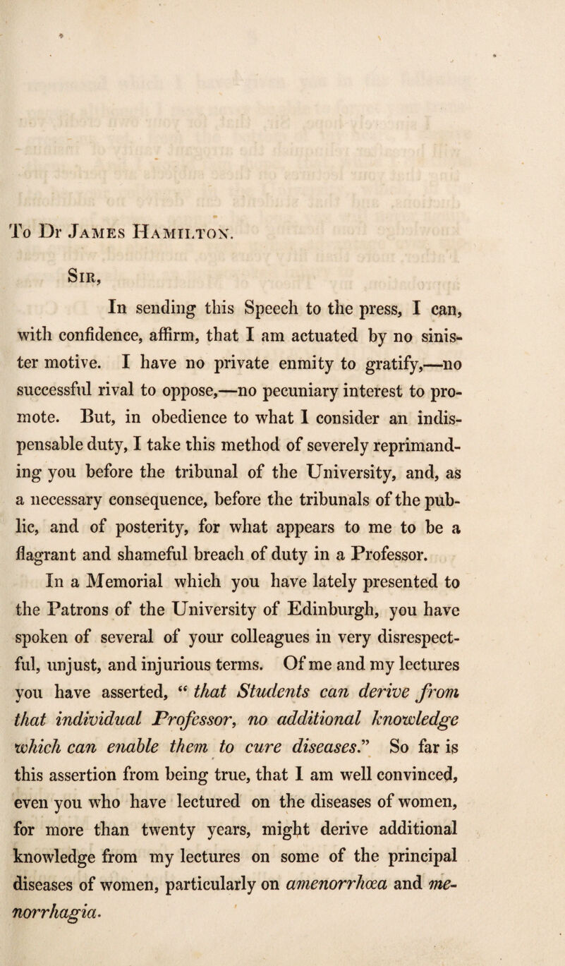 To Dr James Hamilton. Sir, In sending this Speech to the press, I can, with confidence, affirm, that I am actuated by no sinis¬ ter motive. I have no private enmity to gratify,—no successful rival to oppose,—no pecuniary interest to pro¬ mote. But, in obedience to what 1 consider an indis¬ pensable duty, I take this method of severely reprimand¬ ing you before the tribunal of the University, and, as a necessary consequence, before the tribunals of the pub¬ lic, and of posterity, for what appears to me to be a flagrant and shameful breach of duty in a Professor. In a Memorial which you have lately presented to the Patrons of the University of Edinburgh, you have spoken of several of your colleagues in very disrespect¬ ful, unjust, and injurious terms. Of me and my lectures you have asserted, <e that Students can derive from that individual Professor, no additional knowledge which can enable them to cure diseases'’ So far is * this assertion from being true, that 1 am well convinced, even you who have lectured on the diseases of women, for more than twenty years, might derive additional knowledge from my lectures on some of the principal diseases of women, particularly on amenorrhcea and me- norrhagia.