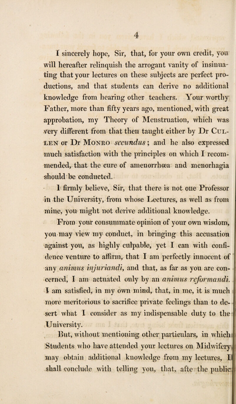 I sincerely hope. Sir, that, for your own credit, you will hereafter relinquish the arrogant vanity of insinua¬ ting that your lectures on these subjects are perfect pro¬ ductions, and that students can derive no additional knowledge from hearing other teachers. Your worthy Father, more than fifty years ago, mentioned, with great approbation, my Theory of Menstruation, which was very different from that then taught either by Dr Cul¬ len or Dr Monro secundus; and he also expressed much satisfaction with the principles on which I recom¬ mended, that the cure of amenorrhoea and menorhagia should be conducted. 1 firmly believe, Sir, that there is not one Professor in the University, from whose Lectures, as well as from mine, you might not derive additional knowledge. From your consummate opinion of your own wisdom* you may view my conduct, in bringing this accusation against you, as highly culpable, yet I can with confi¬ dence venture to affirm, that I am perfectly innocent of j any animus injuriandi, and that, as far as you are con¬ cerned, I am actuated only by an animus rejbrmandi. I am satisfied, in my own mind, that, in me, it is much more meritorious to sacrifice private feelings than to de¬ sert what I consider as my indispensable duty to the University. But, without mentioning other particulars, in whichi Students who have attended your lectures on Midwifery may obtain additional knowledge from my lectures, Q shall conclude with telling you, that, afte the public