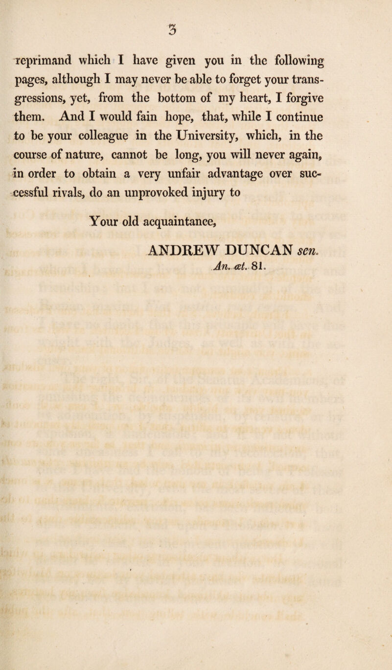 3 reprimand which I have given you in the following pages, although I may never be able to forget your trans¬ gressions, yet, from the bottom of my heart, I forgive them. And I would fain hope, that, while I continue to he your colleague in the University, which, in the course of nature, cannot be long, you will never again, in order to obtain a very unfair advantage over suc¬ cessful rivals, do an unprovoked injury to Your old acquaintance, ANDREW DUNCAN sen. An. at. 81.