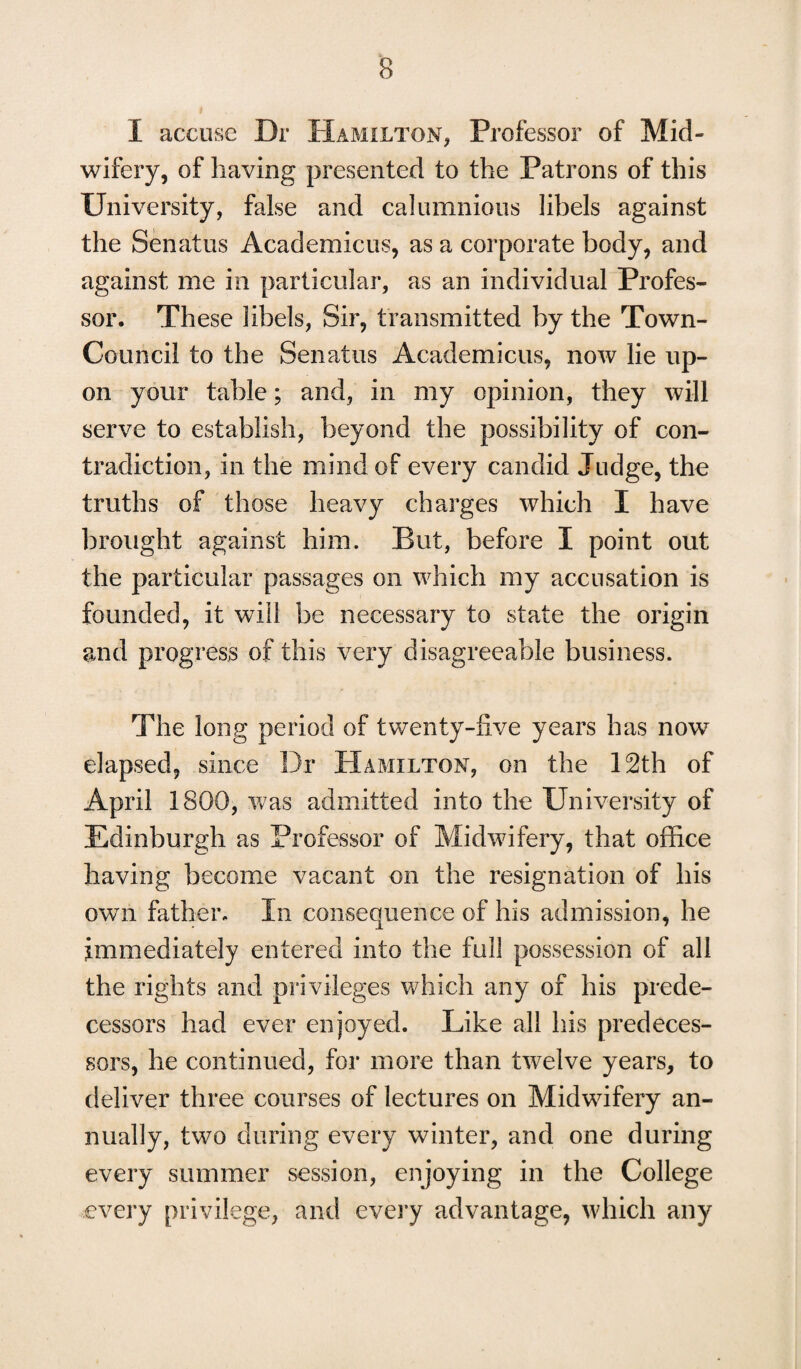 I accuse Dr Hamilton, Professor of Mid- wifery, of having presented to the Patrons of this University, false and calumnious libels against the Senatus Academicus, as a corporate body, and against me in particular, as an individual Profes¬ sor. These libels, Sir, transmitted by the Town- Council to the Senatus Academicus, now lie up¬ on your table; and, in my opinion, they will serve to establish, beyond the possibility of con¬ tradiction, in the mind of every candid Judge, the truths of those heavy charges which I have brought against him. But, before I point out the particular passages on which my accusation is founded, it will be necessary to state the origin and progress of this very disagreeable business. The long period of twenty-five years has now elapsed, since Dr Hamilton, on the 12th of April 1800, was admitted into the University of Edinburgh as Professor of Midwifery, that office having become vacant on the resignation of his own father. In consequence of his admission, he immediately entered into the full possession of all the rights and privileges which any of his prede¬ cessors had ever enjoyed. Like all his predeces¬ sors, he continued, for more than twelve years, to deliver three courses of lectures on Midwifery an¬ nually, two during every winter, and one during every summer session, enjoying in the College every privilege, and every advantage, which any