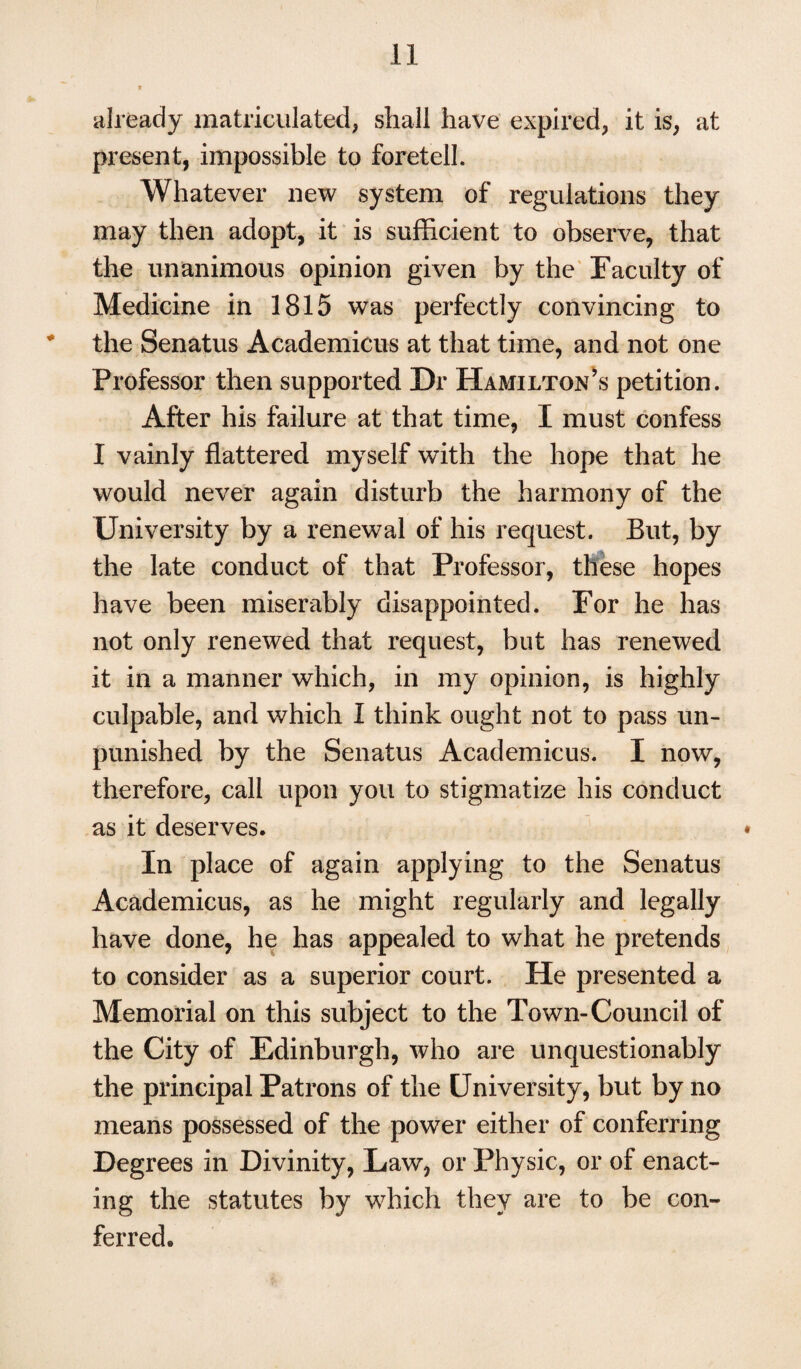 already matriculated, shall have expired, it is, at present, impossible to foretell. Whatever new system of regulations they may then adopt, it is sufficient to observe, that the unanimous opinion given by the Faculty of Medicine in 1815 was perfectly convincing to * the Senatus Academicus at that time, and not one Professor then supported Dr Hamilton’s petition. After his failure at that time, I must confess I vainly flattered myself with the hope that he would never again disturb the harmony of the University by a renewal of his request. But, by the late conduct of that Professor, these hopes have been miserably disappointed. For he has not only renewed that request, but has renewed it in a manner which, in my opinion, is highly culpable, and which I think ought not to pass un¬ punished by the Senatus Academicus. I now, therefore, call upon you to stigmatize his conduct as it deserves. In place of again applying to the Senatus Academicus, as he might regularly and legally have done, he has appealed to what he pretends to consider as a superior court. He presented a Memorial on this subject to the Town-Council of the City of Edinburgh, who are unquestionably the principal Patrons of the University, but by no means possessed of the power either of conferring Degrees in Divinity, Law, or Physic, or of enact¬ ing the statutes by which they are to be con¬ ferred.