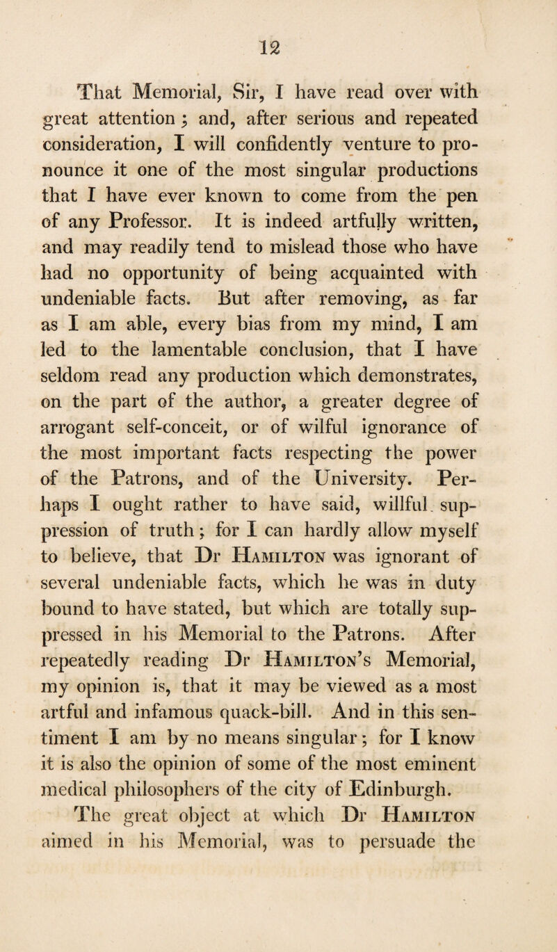 u That Memorial, Sir, I have read over with great attention ; and, after serious and repeated consideration, I will confidently venture to pro¬ nounce it one of the most singular productions that I have ever known to come from the pen of any Professor. It is indeed artfully written, and may readily tend to mislead those who have had no opportunity of being acquainted with undeniable facts. But after removing, as far as I am able, every bias from my mind, I am led to the lamentable conclusion, that I have seldom read any production which demonstrates, on the part of the author, a greater degree of arrogant self-conceit, or of wilful ignorance of the most important facts respecting the power of the Patrons, and of the University. Per¬ haps I ought rather to have said, willful, sup¬ pression of truth; for I can hardly allow myself to believe, that Dr Hamilton was ignorant of several undeniable facts, which he was in duty bound to have stated, but which are totally sup¬ pressed in his Memorial to the Patrons. After repeatedly reading Dr Hamilton’s Memorial, my opinion is, that it may be viewed as a most artful and infamous quack-bill. And in this sen¬ timent I am by no means singular; for I know it is also the opinion of some of the most eminent medical philosophers of the city of Edinburgh. The great object at which Dr Hamilton aimed in his Memorial, was to persuade the