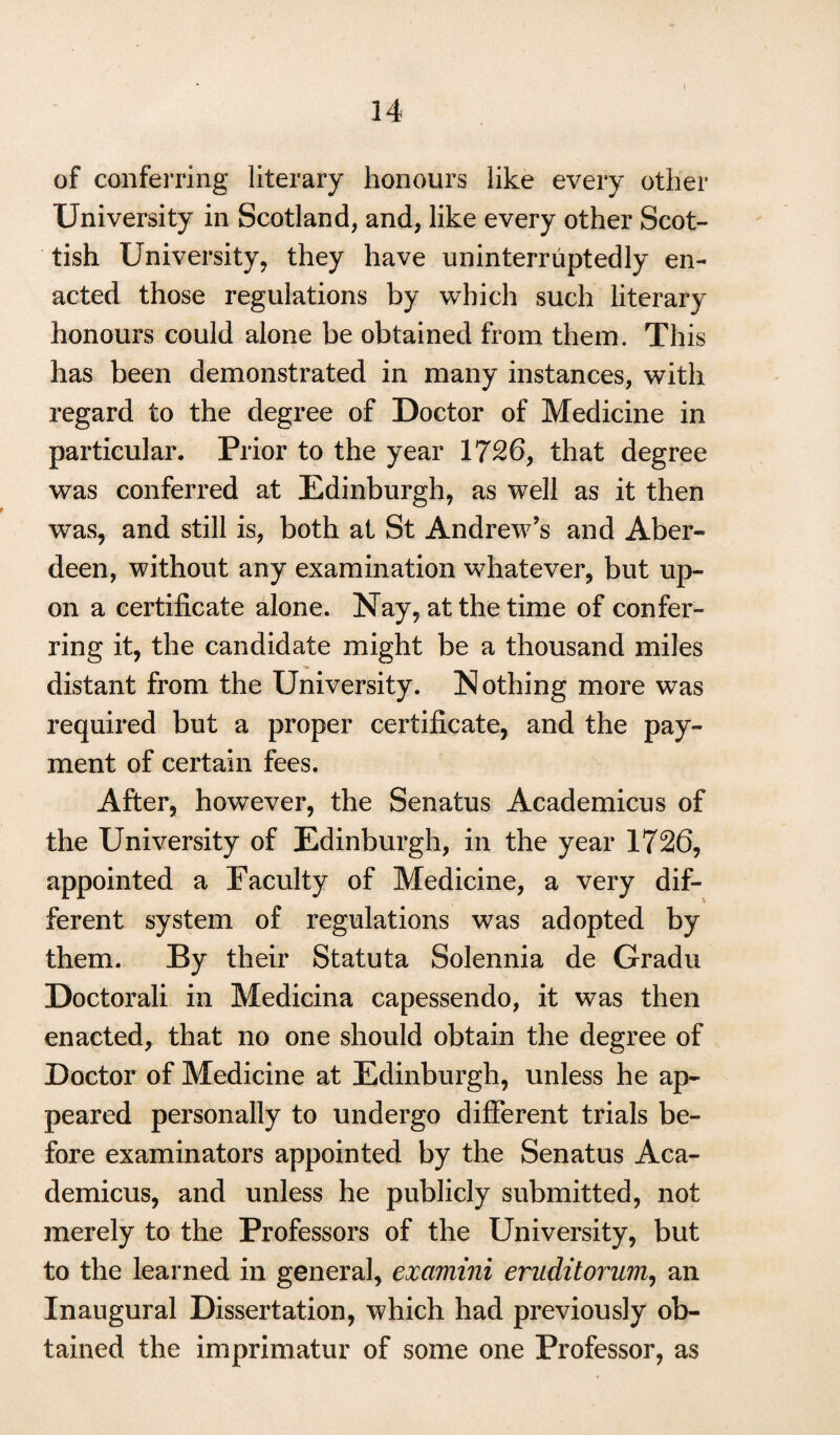 of conferring literary honours like every other University in Scotland, and, like every other Scot¬ tish University, they have uninterruptedly en¬ acted those regulations by which such literary honours could alone be obtained from them. This has been demonstrated in many instances, with regard to the degree of Doctor of Medicine in particular. Prior to the year 1726, that degree was conferred at Edinburgh, as well as it then was, and still is, both at St Andrew’s and Aber¬ deen, without any examination whatever, but up¬ on a certificate alone. Nay, at the time of confer¬ ring it, the candidate might be a thousand miles distant from the University. Nothing more was required but a proper certificate, and the pay¬ ment of certain fees. After, however, the Senatus Academicus of the University of Edinburgh, in the year 1726, appointed a Faculty of Medicine, a very dif¬ ferent system of regulations was adopted by them. By their Statuta Solennia de Gradu Doctorali in Medicina capessendo, it was then enacted, that no one should obtain the degree of Doctor of Medicine at Edinburgh, unless he ap¬ peared personally to undergo different trials be¬ fore examinators appointed by the Senatus Aca¬ demicus, and unless he publicly submitted, not merely to the Professors of the University, but to the learned in general, examini eruditorum, an Inaugural Dissertation, which had previously ob¬ tained the imprimatur of some one Professor, as