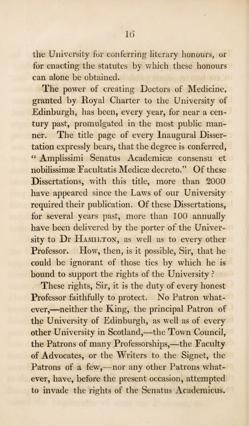 the University for conferring literary honours, or for enacting the statutes by which these honours can alone be obtained. The power of creating Doctors of Medicine, granted by Royal Charter to the University of Edinburgh, has been, every year, for near a cen¬ tury past, promulgated in the most public man¬ ner. The title page of every Inaugural Disser¬ tation expressly bears, that the degree is conferred, “ Amplissimi Senatus Academics consensu et nobilissimae Eacultatis Medicae decreto.” Of these Dissertations, with this title, more than 2000 have appeared since the Laws of our University required their publication. Of these Dissertations, for several years past, more than 100 annually have been delivered by the porter of the Univer¬ sity to Dr Hamilton, as well as to every other Professor. How, then, is it possible, Sir, that he could be ignorant of those ties by which he is bound to support the rights of the University ? These rights, Sir, it is the duty of every honest Professor faithfully to protect. No Patron what¬ ever,—neither the King, the principal Patron of the University of Edinburgh, as well as of every other University in Scotland,—the Town Council, the Patrons of many Professorships,—the Faculty of Advocates, or the Writers to the Signet, the Patrons of a few7,—nor any other Patrons what¬ ever, have, before the present occasion, attempted to invade the rights of the Senatus Academicus.