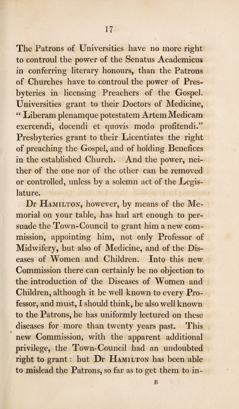 The Patrons of Universities have no more right to controul the power of the Senatus Academicus in conferring literary honours, than the Patrons of Churches have to controul the power of Pres¬ byteries in licensing Preachers of the Gospel. Universities grant to their Doctors of Medicine, “ Liberam plenamque potestatem Artem Medicam exercendi, docendi et quovis modo profitendi.” Presbyteries grant to their Licentiates the right of preaching the Gospel, and of holding Benefices in the established Church. And the power, nei¬ ther of the one nor of the other can be removed or controlled, unless by a solemn act of the Legis¬ lature. Dr Hamilton, however, by means of the Me¬ morial on your table, has had art enough to per¬ suade the Town-Council to grant him a new com¬ mission, appointing him, not only Professor of Midwifery, but also of Medicine, and of the Dis¬ eases of Women and Children. Into this new Commission there can certainly be no objection to the introduction of the Diseases of Women and Children, although it be well known to every Pro¬ fessor, and must, I should think, be also well known to the Patrons, he has uniformly lectured on these diseases for more than twenty years past. This new Commission, with the apparent additional privilege, the Town-Council had an undoubted right to grant: but Dr Hamilton has been able to mislead the Patrons, so far as to get them to in- IS