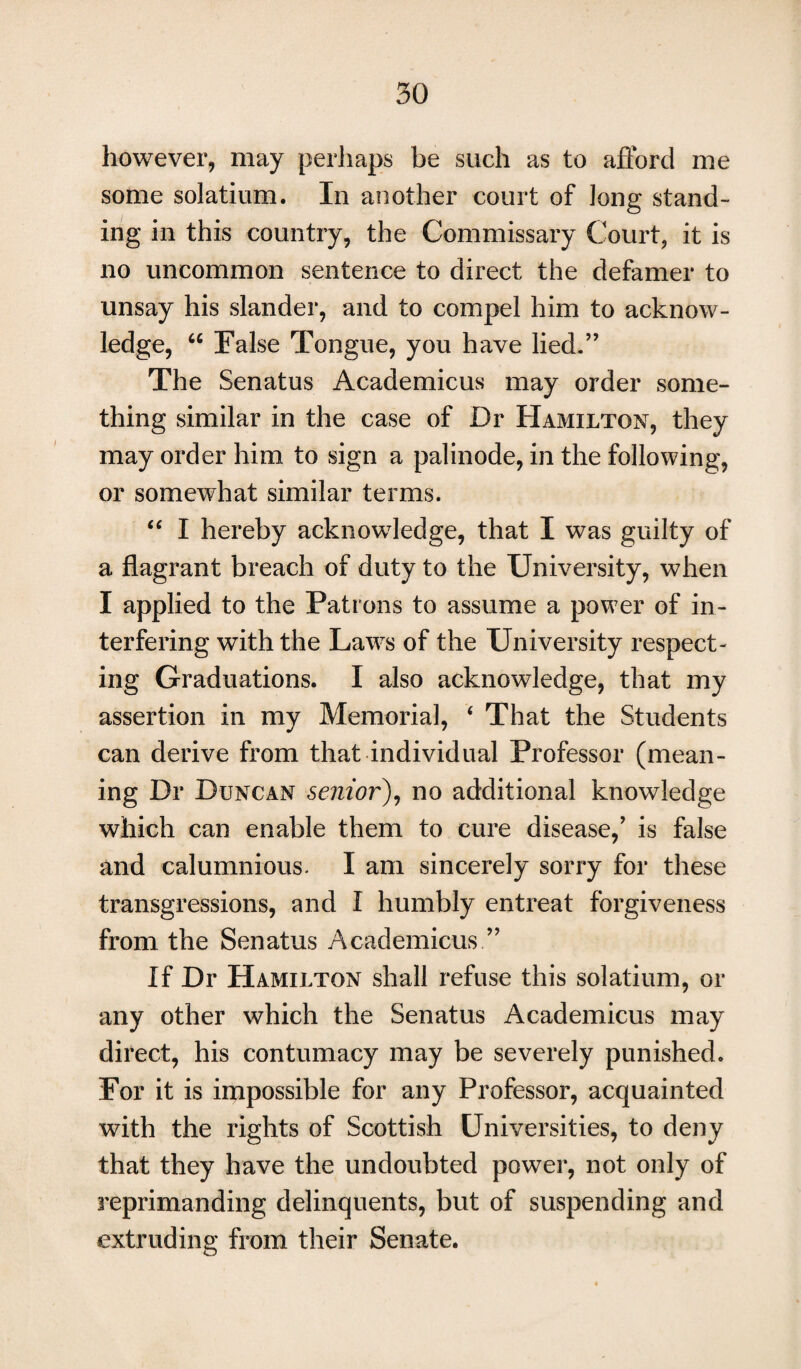 however, may perhaps be such as to afford me some solatium. In another court of long stand¬ ing in this country, the Commissary Court, it is no uncommon sentence to direct the defamer to unsay his slander, and to compel him to acknow¬ ledge, “ False Tongue, you have lied.” The Senatus Academicus may order some¬ thing similar in the case of Dr Hamilton, they may order him to sign a palinode, in the following, or somewhat similar terms. “ I hereby acknowledge, that I was guilty of a flagrant breach of duty to the University, when I applied to the Patrons to assume a power of in¬ terfering with the Laws of the University respect¬ ing Graduations. I also acknowledge, that my assertion in my Memorial, ‘ That the Students can derive from that individual Professor (mean¬ ing Dr Duncan senior), no additional knowledge which can enable them to cure disease,’ is false and calumnious. I am sincerely sorry for these transgressions, and I humbly entreat forgiveness from the Senatus Academicus ” If Dr Hamilton shall refuse this solatium, or any other which the Senatus Academicus may direct, his contumacy may be severely punished. For it is impossible for any Professor, acquainted with the rights of Scottish Universities, to deny that they have the undoubted power, not only of reprimanding delinquents, but of suspending and extruding from their Senate.