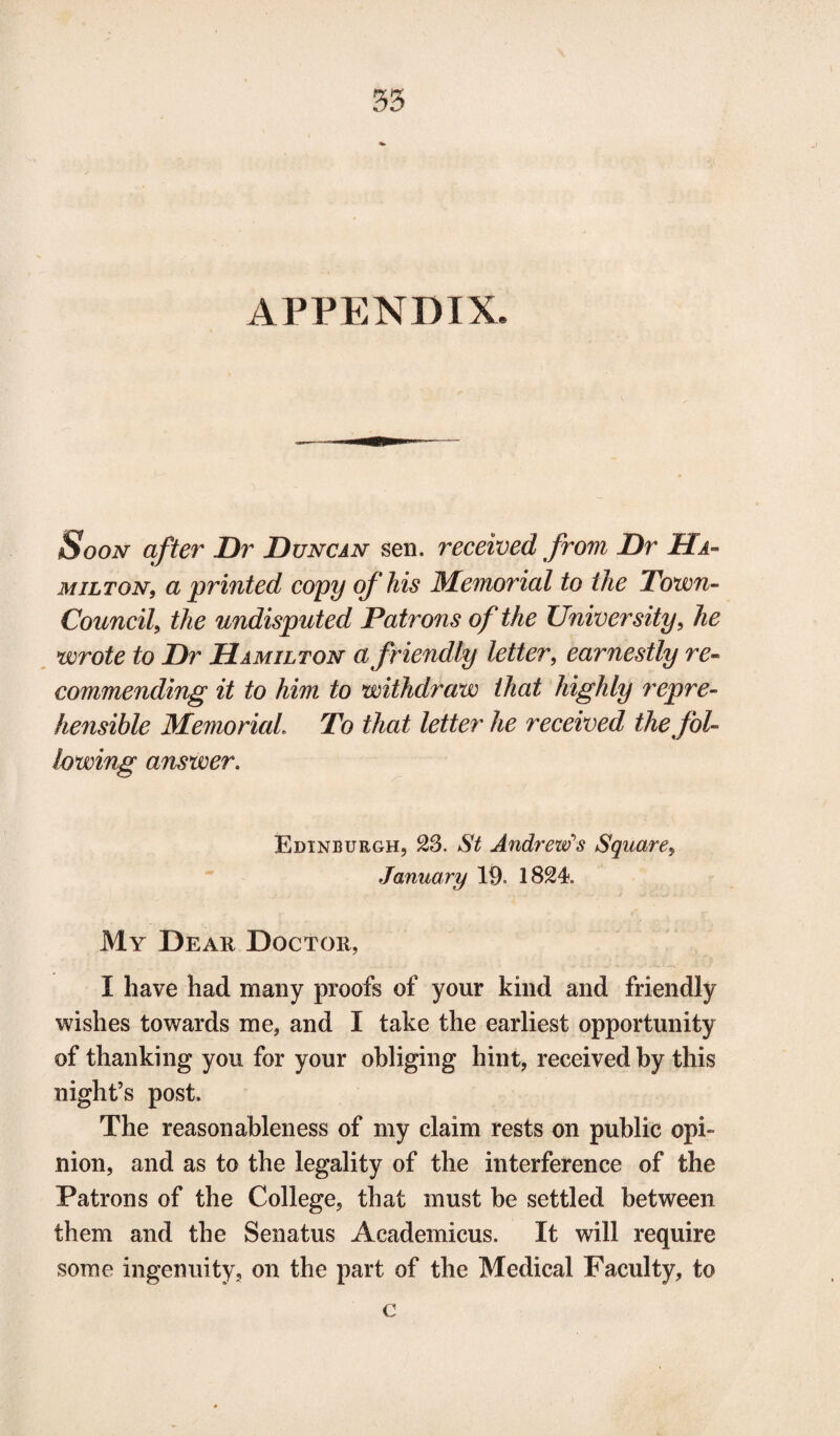 APPENDIX Soon after Dr Duncan sen. received from Dr Ha¬ milton, a printed copy of his Memorial to the Town- Council, the undisputed Patrons of the University, he wrote to Dr Hamilton a friendly letter, earnestly re¬ commending it to him to withdraw that highly repre¬ hensible Memorial. To that letter he received the fol¬ lowing answer. Edinburgh, 23. St Andrew’s Square, January 19. 1824. My Dear Doctor, I have had many proofs of your kind and friendly wishes towards me, and I take the earliest opportunity of thanking you for your obliging hint, received by this night’s post. The reasonableness of my claim rests on public opi¬ nion, and as to the legality of the interference of the Patrons of the College, that must be settled between them and the Senatus Academicus. It will require some ingenuity, on the part of the Medical Faculty, to c