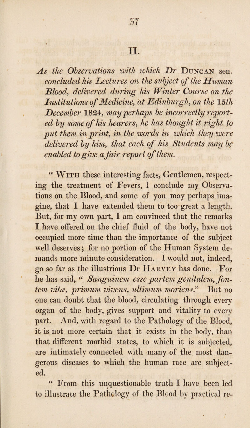 II. As the Observations with which Dr Duncan sen. concluded his Lectures on the subject of the Hitman Blood, delivered during his Winter Course on the Institutions of Medicine, at Edinburgh, on the 15th December 1824, may perhaps be incorrectly report¬ ed by some of his hearers, he has thought it right to put them in print, in the words in which they were delivered by him, that each of his Students may be enabled to give a fair report of them. “ With these interesting facts, Gentlemen, respect¬ ing the treatment of Fevers, I conclude my Observa¬ tions on the Blood, and some of you may perhaps ima¬ gine, that I have extended them to too great a length. But, for my own part, I am convinced that the remarks I have offered on the chief fluid of the body, have not occupied more time than the importance of the subject well deserves; for no portion of the Human System de¬ mands more minute consideration. I would not, indeed, go so far as the illustrious Dr Harvey has done. For he has said, 44 Sanguinem esse partem genitalem, fon- tem vita, primum vivens, ultimum moriens.” But no one can doubt that the blood, circulating through every organ of the body, gives support and vitality to every part. And, with regard to the Pathology of the Blood, it is not more certain that it exists in the body, than that different morbid states, to which it is subjected, are intimately connected with many of the most dan¬ gerous diseases to which the human race are subject¬ ed. “ From this unquestionable truth I have been led to illustrate the Pathology of the Blood by practical re-