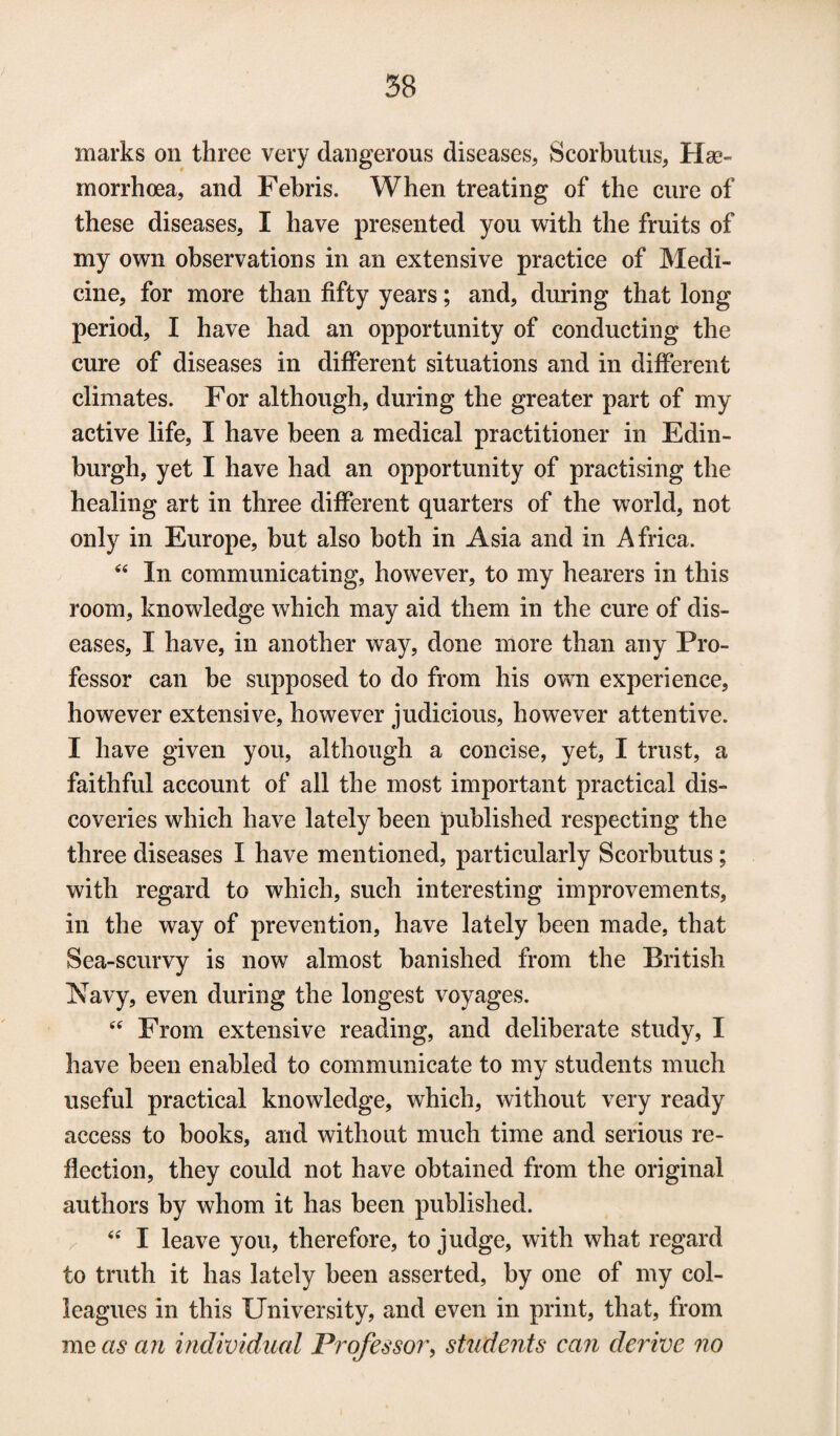 marks on three very dangerous diseases, Scorbutus, Has- morrhoea, and Febris. When treating of the cure of these diseases, I have presented you with the fruits of my own observations in an extensive practice of Medi¬ cine, for more than fifty years; and, during that long period, I have had an opportunity of conducting the cure of diseases in different situations and in different climates. For although, during the greater part of my active life, I have been a medical practitioner in Edin¬ burgh, yet I have had an opportunity of practising the healing art in three different quarters of the world, not only in Europe, but also both in Asia and in Africa. “ In communicating, however, to my hearers in this room, knowledge which may aid them in the cure of dis¬ eases, I have, in another way, done more than any Pro¬ fessor can be supposed to do from his own experience, however extensive, however judicious, however attentive. I have given you, although a concise, yet, I trust, a faithful account of all the most important practical dis¬ coveries which have lately been published respecting the three diseases I have mentioned, particularly Scorbutus; with regard to which, such interesting improvements, in the way of prevention, have lately been made, that Sea-scurvy is now almost banished from the British Navy, even during the longest voyages. “ From extensive reading, and deliberate study, I have been enabled to communicate to my students much useful practical knowledge, which, without very ready access to books, and without much time and serious re¬ flection, they could not have obtained from the original authors by whom it has been published. “ I leave you, therefore, to judge, with what regard to truth it has lately been asserted, by one of my col¬ leagues in this University, and even in print, that, from me as an individual Professor, students can derive no